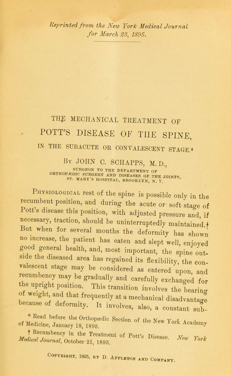 Reprinted from the New York Medical Journal for March S3, 1895. THf: MECHANICAL TREATMENT OF POTT’S DISEASE OF THE SPINE, IN THE SUBACUTE OR CONVALESCENT STAGE.* By JOHN C. SCHAPPS, M. D., BURGEON TO THE DEPARTMENT OP ORTHOPAiDIC SURGERY AND DISEASES OF THE JOINTS ST. MARY S HOSPITAI., BROOKLYN, N. Y. ' Physiological rest of the spine is possible only in the recumbent position, and during the acute or soft stage of 1 ott s disease this position, with adjusted pressure and if necessary, traction, should be uninterruptedly maintained f But when for several months the deformity has shown no increase, the patient has eaten and slept well, enioved important, the spine out- side the diseased area has regained its flexibility, the con- valescent stage may be considered as entered upon and recumbency may be gradually and carefully exchanged for the upright position. This transition involves the bearing of weight and that frequently at a mechanical disadvanta4 because of deformity. It involves, also, a constant sub of Copyright. I8M, by D. Appleton and Company.