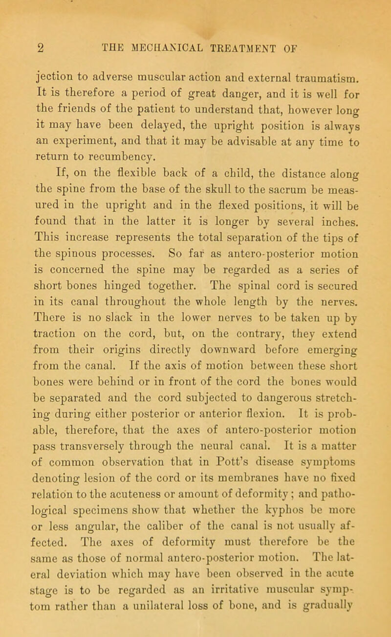 jection to adverse muscular actiou aud external traumatism. It is therefore a period of great danger, and it is well for the friends of the patient to understand that, however long it may have been delayed, the upright position is always an experiment, and that it may be advisable at any time to return to recumbency. If, on the flexible back of a child, the distance along the spine from the base of the skull to the sacrum be meas- ured in the upright and in the flexed positions, it will be found that in the latter it is longer by several inches. This increase represents the total separation of the tips of the spinous processes. So far as antero-posterior motion is concerned the spine may be regarded as a series of short bones hinged together. The spinal cord is secured in its canal throughout the whole length by the nerves. There is no slack in the lower nerves to be taken up by traction on the cord, but, on the contrary, they extend from their origins directly downward before emerging from the canal. If the axis of motion between these short bones were behind or in front of the cord the bones would be separated and the cord subjected to dangerous stretch- ing during either posterior or anterior flexion. It is prob- able, therefore, that the axes of antero-posterior motion pass transversely through the neural canal. It is a matter of common observation that in Pott’s disease symptoms denoting lesion of the cord or its membranes have no fixed relation to the acuteness or amount of deformity; and patho- logical specimens show that whether the kyphos be more or less angular, the caliber of the canal is not usually af- fected. The axes of deformity must therefore be the same as those of normal antero-posterior motion. The lat- eral deviation which may have been observed in the acute stage is to be regarded as an irritative muscular symp- tom rather than a unilateral loss of bone, and is gradually