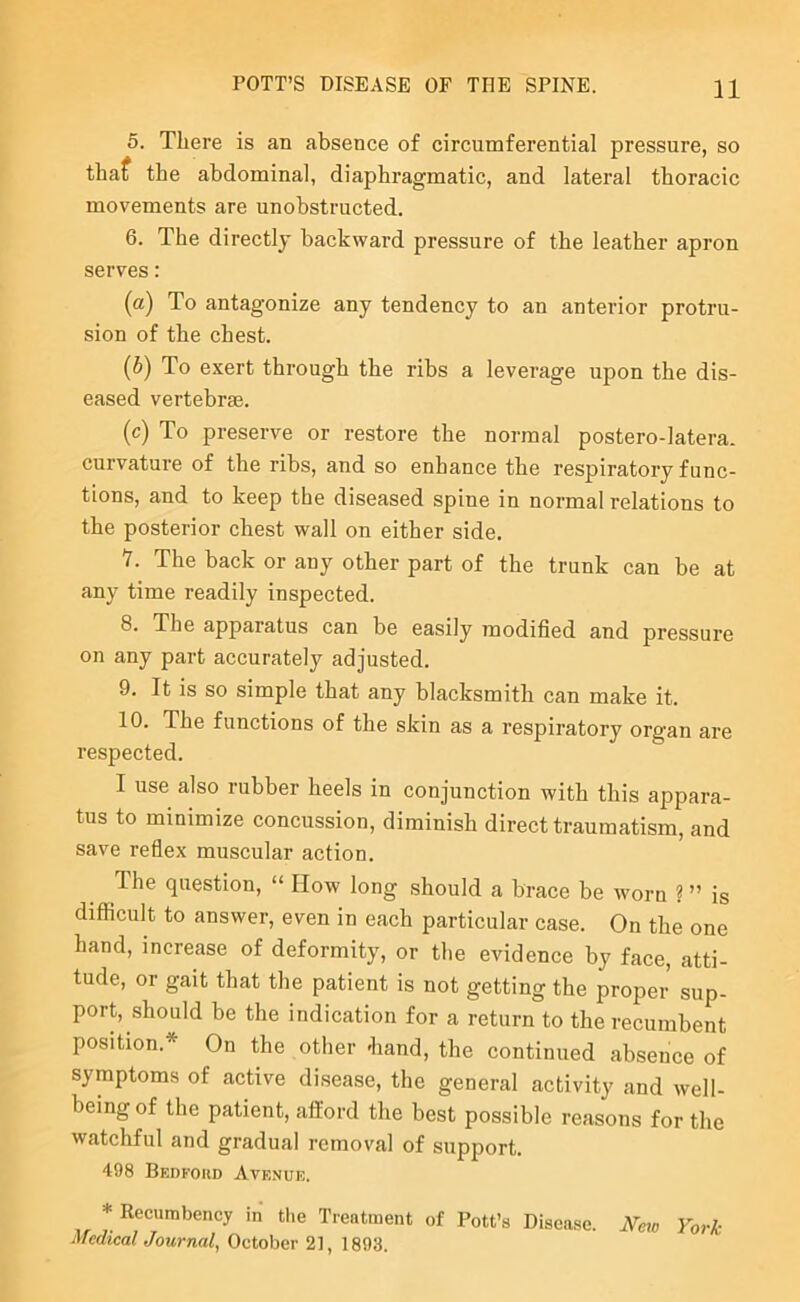 5. There is an absence of circumferential pressure, so thaf the abdominal, diaphragmatic, and lateral thoracic movements are unobstructed. 6. The directly backward pressure of the leather apron serves: (a) To antagonize any tendency to an anterior protru- sion of the chest. (5) To exert through the ribs a leverage upon the dis- eased vertebrae. (c) To preserve or restore the normal postero-latera. curvature of the ribs, and so enhance the respiratory func- tions, and to keep the diseased spine in normal relations to the posterior chest wall on either side, V. The back or any other part of the trunk can be at any time readily inspected. 8. The apparatus can be easily modified and pressure on any part accurately adjusted. 9. It is so simple that any blacksmith can make it. 10. The functions of the skin as a respiratory organ are respected. I use also rubber heels in conjunction with this appara- tus to minimize concussion, diminish direct traumatism, and save reflex muscular action. The question, “ How long should a brace be worn ? ” is difficult to answer, even in each particular case. On the one hand, increase of deformity, or the evidence by face, atti- tude, or gait that the patient is not getting the proper sup- port, should be the indication for a return to the recumbent position.* On the other -hand, the continued absence of symptoms of active disease, the general activity and well- being of the patient, afford the best possible reasons for the watchful and gradual removal of support. 498 BEnroiiD Avenue. * Recumbency in tlie Treatment of Pott’s Disease. xVm York Medical Journal^ October 2], 1893.