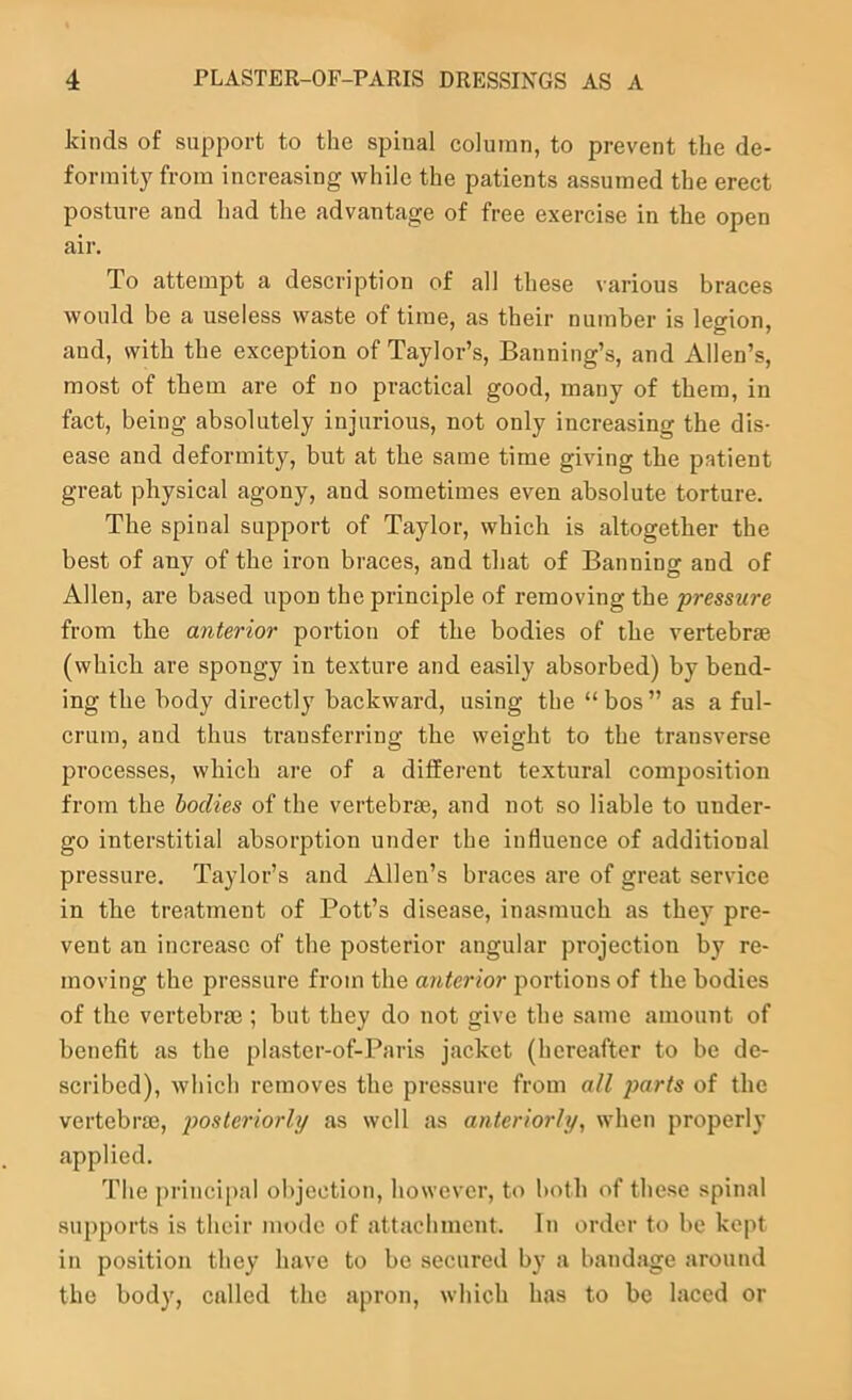 kinds of support to the spinal column, to prevent the de- formity from increasing while the patients assumed the erect posture and had the advantage of free exercise in the open air. To attempt a description of all these various braces would be a useless waste of time, as their number is legion, and, with the exception of Taylor’s, Banning’s, and Allen’s, most of them are of no practical good, many of them, in fact, being absolutely injurious, not only increasing the dis- ease and deformity, but at the same time giving the patient great physical agony, and sometimes even absolute torture. The spinal support of Taylor, which is altogether the best of any of the iron braces, and that of Banning and of Allen, are based upon the principle of removing the pressure from the anterior portion of the bodies of the vertebrae (which are spongy in texture and easily absorbed) by bend- ing the body directly backward, using the “bos” as a ful- crum, and thus trausferring the weight to the transverse 2:>rocesses, which are of a different textural composition from the bodies of the vertebrae, and not so liable to under- go interstitial absorption under the influence of additional pressure. Taylor’s and Allen’s braces are of great service in the treatment of Pott’s disease, inasmuch as they pre- vent an increase of the posterior angular projection by re- moving the pressure from the anterior portions of the bodies of the vertebrae; but they do not give the same amount of benefit as the plaster-of-Paris jacket (hereafter to be de- scribed), which removes the pressure from all 2)arts of the vertebrae, i^osteriorhj as well as anteriorly, when properly applied. The princi[)al objection, however, to both of these spinal supports is their mode of attachment. In order to be kept in position they have to be secured by a bandage around the body, called the apron, which has to be laced or