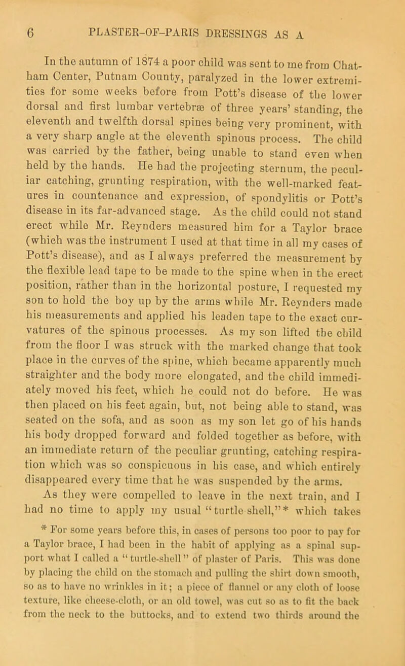 In the autumn of 1874 a poor child was sent to me from Chat- ham Center, Putnam County, paralyzed in the lower extremi- ties for some weeks before from Pott’s disease of the lower dorsal and first lumbar vertebrje of three years’ standing, the eleventh and twelfth dorsal spines being very prominent, with a very sharp angle at the eleventh spinous process. The child was caiiied by the father, being unable to stand even when held by the hands. He had the projecting sternum, the pecul- iar catching, grunting respiration, with the well-marked feat- ures in countenance and expression, of spondylitis or Pott’s disease in its far-advanced stage. As the child could not stand erect while Mr. Reynders measured him for a Taylor brace (which was the instrument I used at that time in all my cases of Pott’s disease), and as I always preferred the measurement by the flexible lead tape to be made to the spine when in the erect position, rather than in the horizontal posture, 1 requested my son to hold the boy up by the arms while Mr. Reynders made his measurements and applied his leaden tape to the exact cur- vatures of the spinous processes. As my son lifted the child from the floor I was struck with the marked change that took place in the curves of the spine, which became apparently much straighter and the body more elongated, and the child immedi- ately moved his feet, which he could not do before. He was then placed on his feet again, but, not being able to stand, was seated on the sofa, and as soon as my son let go of his hands his body dropped forward and folded together as before, with an immediate return of the peculiar grunting, catching respira- tion which was so conspicuous in his case, and which entirely disappeared every time that he was suspended by the arms. As they were compelled to leave in the next train, and I had no time to apply my usual “ turtle shell,”* which takes * For some years before this, in eases of persons too poor to pay for a Taylor brace, I had been in the habit of applying as a spinal sup- port what 1 called a “turtle-shell” of plaster of Paris. This was done by placing the child on the stomach and ])ulling the shirt down smooth, so as to have no wrinkles in it; a piece of llauuel or any cloth of loose texture, like cheese-cloth, or an old towel, was cut so as to fit the back from the neck to the buttocks, and to extend two thirds around the