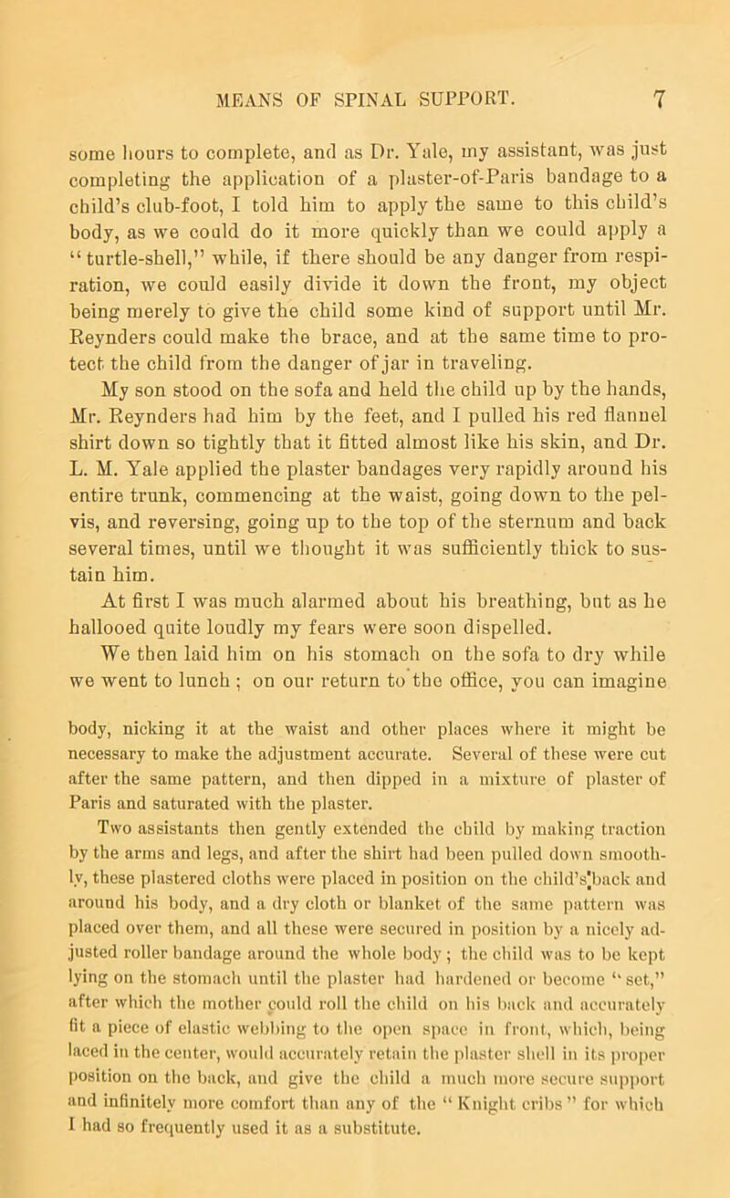 some Iiours to complete, and as Dr. Yale, my assistant, was just completing the application of a plaster-of-Paris bandage to a child’s club-foot, I told him to apply the same to this child’s body, as we could do it more quickly than we could apply a “ turtle-shell,” while, if there should be any danger from respi- ration, we could easily divide it down the front, my object being merely to give the child some kind of support until Mr. Reynders could make the brace, and at the same time to pro- tect the child from the danger of jar in traveling. My son stood on the sofa and held the child up by the hands, Mr. Reynders had him by the feet, and I pulled his red flannel shirt down so tightly that it fitted almost like his skin, and Dr. L. M. Yale applied the plaster bandages very rapidly around his entire trunk, commencing at the waist, going down to the pel- vis, and reversing, going up to the top of the sternum and back several times, until we thought it was sufficiently thick to sus- tain him. At first I was much alarmed about his breathing, but as he hallooed quite loudly my fears were soon dispelled. We then laid him on his stomach on the sofa to dry while we went to lunch ; on our return to the office, you can imagine body, nicking it at the waist and other places where it might be necessary to make the adjustment accurate. Several of these were cut after the same pattern, and then dipped in a mixture of plaster of Paris and saturated with the plaster. Two assistants then gently extended the child by making traction by the arms and legs, and after the shirt had been pulled down smooth- ly, these plastered cloths were placed in position on the child’s|back and around his body, and a dry cloth or blanket of the same pattern was placed over them, and all these were secured in position by a nicely ad- justed roller bandage around the whole body ; the child was to be kept lying on the stomach until the plaster had hardened or become ‘‘ set,” after which the mother ponld roll the child on Ids back and accurately fit a piece of elastic web))ing to the open space in front, which, being laced in the center, would accurately retain the plaster shell in its ])ropcr |)osition on the back, and give the child a much more secure support and infinitely more comfort than any of the “ Knight cribs” for which I had so frequently used it as a substitute.