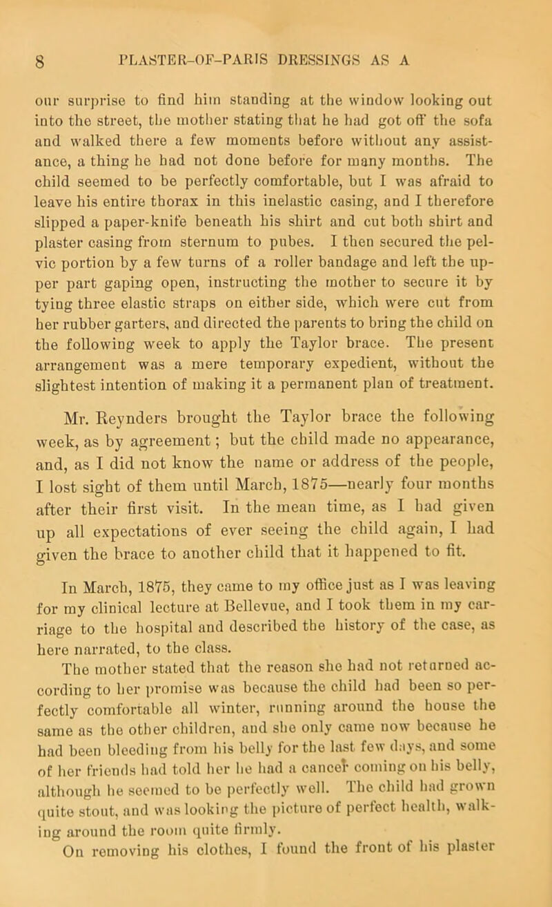 our surprise to find him standing at tlie window looking out into the street, the mother stating that he liad got off the sofa and walked there a few moments before without any assist- ance, a thing he had not done before for many months. The child seemed to be perfectly comfortable, but I was afraid to leave his entire thorax in this inelastic casing, and I therefore slipped a paper-knife beneath his shirt and cut both shirt and plaster casing from sternum to pubes. I then secured the pel- vic portion by a few turns of a roller bandage and left the up- per part gaping open, instructing the mother to secure it by tying three elastic straps on either side, which were cut from her rubber garters, and directed the parents to bring the child on the following week to apply the Taylor brace. The present arrangement was a mere temporary expedient, without the slightest intention of making it a permanent plan of treatment. Mr. Eeynders brought the Taylor brace the following week, as by agreement; but the child made no appearance, and, as I did not know the name or address of the people, I lost sight of them until March, 1875—nearly four months after their first visit. In the mean time, as I had given up all expectations of ever seeing the child again, I had given the brace to another child that it happened to fit. In March, 1875, they came to my office just as I was leaving for my clinical lecture at Bellevue, and I took them in my car- riage to the hospital and described the history of the case, as here narrated, to the class. The mother stated that the reason she had not returned ac- cording to her promise w'as because the child had been so per- fectly comfortable all winter, running around the house the same as the other children, and she only came now because he had been bleeding from his belly for the last few day.s, and some of her friends had told her he had a cancel coming on his belly, although he seemed to be perfectly well. The child had grown <luito stout, and was looking the picture of perfect health, walk- ing around the room cpiite firmly. On removing his clothes, I found the front of his plaster