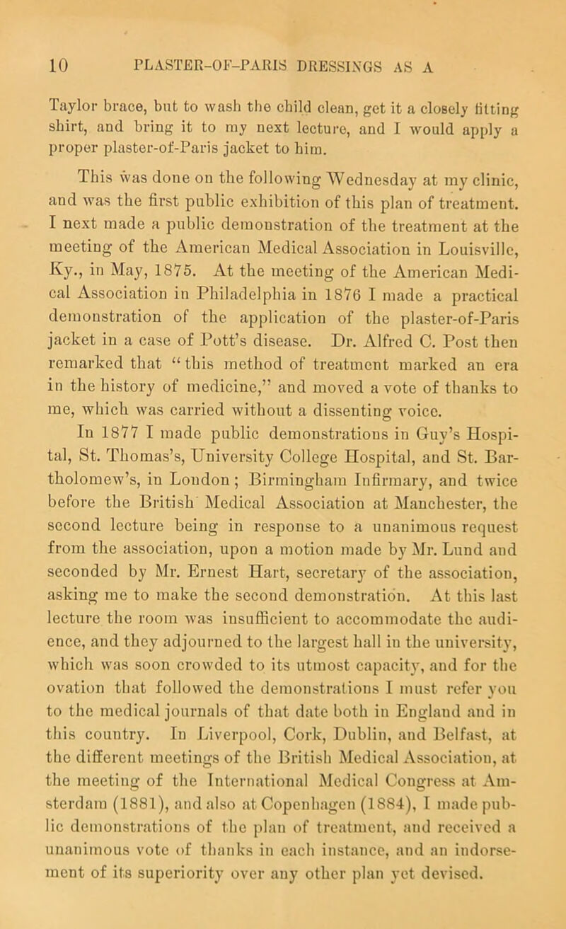 Taylor brace, but to wash tlie child clean, get it a closely lilting shirt, and bring it to ray next lecture, and I Avould apply a proper plaster-of-Paris jacket to hira. This was done on the following Wednesday at my clinic, and was the first public exhibition of this plan of treatment. I next made a public demonstration of the treatment at the meeting of the American Medical Association in Louisville, Ky., in May, 1876. At the meeting of the American Medi- cal Association in Philadelphia in 1876 I made a practical demonstration of the application of the plaster-of-Paris jacket in a case of Pott’s disease. Dr. Alfred C. Post then remarked that “ this method of treatment marked an era in the history of medicine,” and moved a vote of thanks to me, which was carried without a dissenting voice. In 1877 I made public demonstrations in Guy’s Hospi- tal, St. Thomas’s, University College Hospital, and St. Bar- tholomew’s, in Loudon; Birmingham Infirmary, and twice before the British Medical Association at Manchester, the second lecture being in response to a unanimous request from the association, upon a motion made by Mr. Lund and seconded by Mr. Ernest Hart, secretary of the association, asking me to make the second demonstration. At this last lecture the room was insufficient to accommodate the audi- ence, and they adjourned to the largest hall iu the university, which was soon crowded to its utmost capacity, and for the ovation that followed the demonstrations I must refer you to the medical journals of that date both in England and in this country. In Liverpool, Cork, Dublin, and Belfast, at the different meetings of the British Medical Association, at the meeting of the International Medical Congress at Am- sterdam (1881), and also at Copenhagen (1884), I made pub- lic demonstrations of the plan of treatment, and received a unanimous vote of thanks in each instance, and an indorse- ment of its superiority over any other plan yet devised.