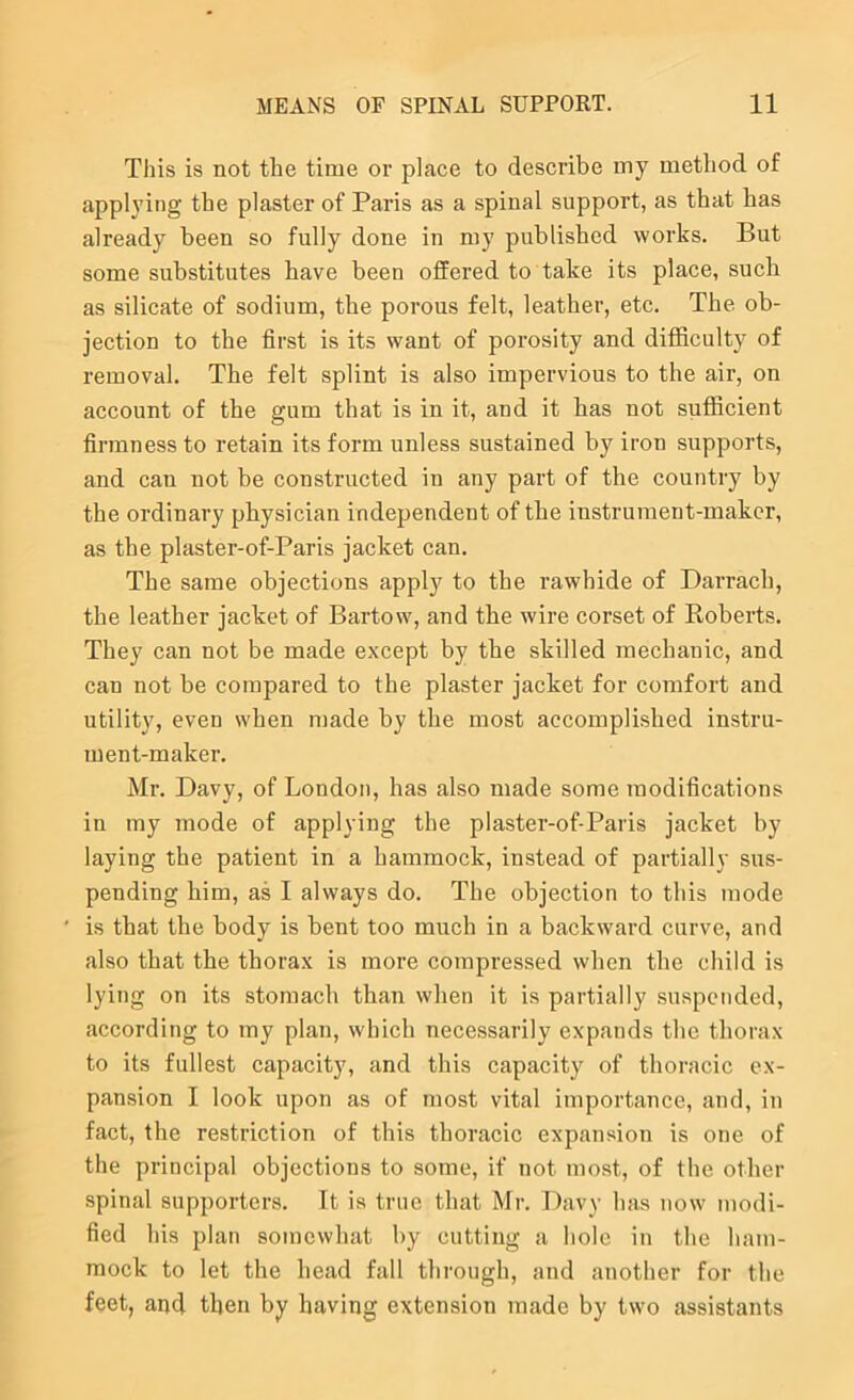 Tliis is not the time or place to describe my method of applying the plaster of Paris as a spinal support, as that has already been so fully done in my published works. But some substitutes have been offered to take its place, such as silicate of sodium, the porous felt, leather, etc. The ob- jection to the first is its want of porosity and difficulty of removal. The felt splint is also impervious to the air, on account of the gum that is in it, and it has not sufficient firmness to retain its form unless sustained by iron supports, and can not be constructed in any part of the country by the ordinary physician independent of the instrument-maker, as the plaster-of-Paris jacket can. The same objections apply to the rawhide of Darrach, the leather jacket of Bartow, and the wire corset of Roberts. They can not be made except by the skilled mechanic, and can not be compared to the plaster jacket for comfort and utility, even when made by the most accomplished instru- ment-maker. Mr. Davy, of London, has also made some modifications in my mode of applying the plaster-of-Paris jacket by laying the patient in a hammock, instead of partially sus- pending him, as I always do. The objection to this mode ' is that the body is bent too much in a backward curve, and also that the thorax is more compressed when the child is lying on its stomach than when it is partially suspended, according to my plan, which necessarily expands the thorax to its fullest capacity, and this capacity of thoracic ex- pansion I look upon as of most vital importance, and, in fact, the restriction of this thoracic expansion is one of the principal objections to some, if not most, of the other spinal supporters. It is true that Mr. Davy has now modi- fied his plan somewhat by cutting a hole in the ham- mock to let the head fall through, and another for the feet, and then by having extension made by two assistants