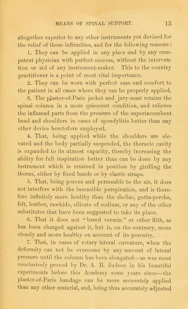 altogether superior to any other instruments yet devised for the relief of these infirmities, and for the following reasons : 1. They can be applied in any place and by any com- petent physician with perfect success, without the interven- tion or aid of any instrnment-maher. This to the country practitioner is a point of most vital importance. 2. They can be worn with perfect ease and comfort to the patient in all cases where they can be properly applied. 3. The pJaster-of-Paris jacket and jury-mast retains the spinal column in a more quiescent condition, and relieves the inflamed parts from the pressure of the superincumbent head and shoulders in cases of spondylitis better than any other device heretofore employed. 4. That, being applied while the shoulders are ele- vated and the body partially suspended, the thoracic cavity is expanded to its utmost capacity, thereby increasing the ability for full inspiration better than can be done by any instrument which is retained in position by girdling the thorax, either by fixed bands or by elastic straps. 5. That, being porous and permeable to the air, it does not interfere with the insensible perspiration, and is there- fore infinitely more healthy than the shellac, gutta-percha, felt, leather, rawhide, silicate of sodium, or any of the other substitutes that have been suggested to take its place. 6. That it does not “ breed vermin ” or other filth, as has been charged against it, but is, on the contrary, more cleanly and more healthy on account of its porosity. 7. That, in cases of rotary lateral curvature, when the deformity can not be overcome by any amount of lateral pressure until the column has been elongated—as was most conclusively proved by Dr. A. I>. Judson in his beautiful experiments before this Academy some years since—the plastcr-of-Paris bandage can bo more accurately applied than any other material, and, being thus accurately adjusted