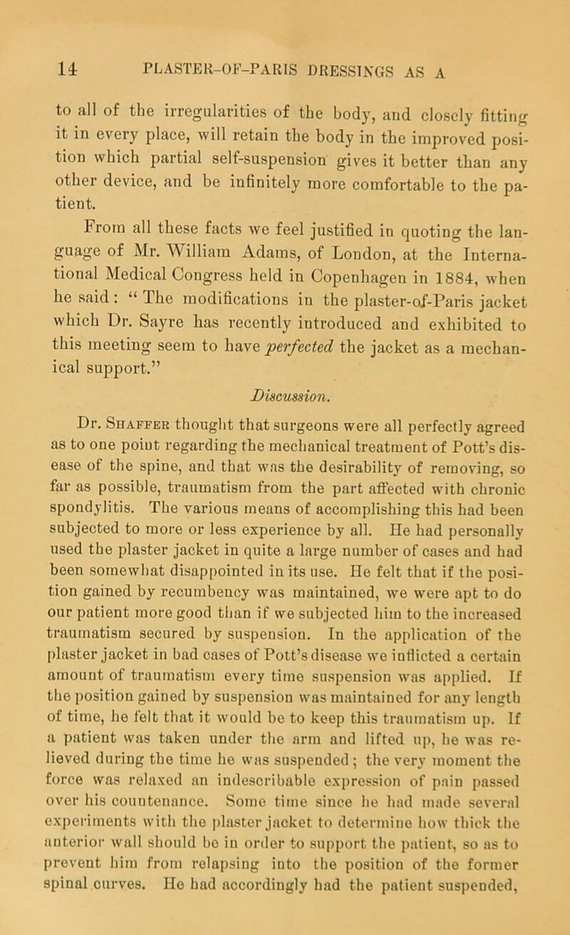 to all of the irregularities of the body, and closely fitting it in every place, will retain the body in the improved posi- tion which partial self-suspension gives it better than any other device, and be iuhnitely more comfortable to the pa- tient. From all these facts we feel justified in quoting the lan- guage of Mr. WilliaTn Adams, of London, at the Interna- tional Medical Congress held in Copenhagen in 1884, when he said : “ The modifications in the plaster-of-Paris jacket which Dr. Sayre has recently introduced and exhibited to this meeting seem to have perfected the jacket as a mechan- ical support.” Discussion. Dr. Shaffer thought that surgeons were all perfectly agreed as to one poiut regarding the mechanical treatment of Pott’s dis- ease of the spine, and that was the desirability of removing, so far as possible, traumatism from the part affected with chronic spondylitis. The various means of accomplishing this had been subjected to more or less experience by all. He had personally used the plaster jacket in quite a large number of cases and had been somewhat disappointed in its use. He felt that if the posi- tion gained by recumbency was maintained, we were apt to do our patient more good than if we subjected liim to the increased traumatism secured by suspension. In the application of the plaster jacket in bad cases of Pott’s disease we inflicted a certain amount of traumatism every time suspension was applied. If the position gained by suspension was maintained for any length of time, lie felt that it would be to keep this traumatism up. If a patient was taken under the arm and lifted up, he was re- lieved during the time he was suspended ; the very moment the force was relaxed an indescribable expression of pain passed over his countenance. Some time since he had made several experiments with the jdaster jacket to determine how thick the anterior wall should bo in order to support the patient, so as to prevent him from relapsing into the position of the former spinal curves. He had accordingly had the patient suspended,