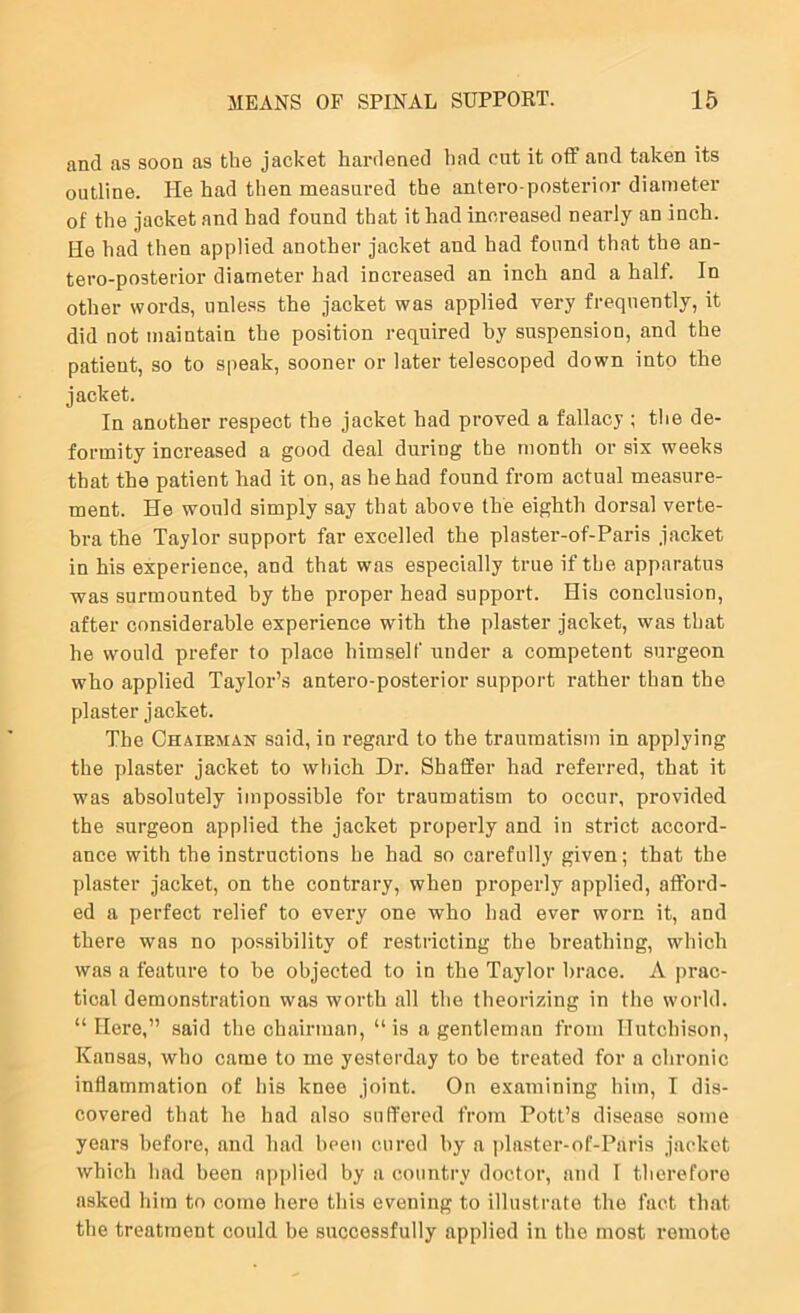 and as soon as the jacket hardened had cut it off and taken its outline. He had then measured the antero posterior diameter of the jacket and had found that it had increased nearly an inch. He had then applied another jacket and had found that the an- tero-postei'ior diameter had increased an inch and a half. In other words, unless the jacket was applied very frequently, it did not maintain the position required by suspension, and the patient, so to speak, sooner or later telescoped down into the jacket. In another respect the jacket had proved a fallacy ; the de- formity increased a good deal during the month or six weeks that the patient had it on, as he had found from actual measure- ment. He would simply say that above the eighth dorsal verte- bra the Taylor support far excelled the plaster-of-Paris jacket in his experience, and that was especially true if the apparatus was surmounted by the proper head support. His conclusion, after considerable experience with the plaster jacket, was that he would prefer to place himself under a competent surgeon who applied Taylor’s antero-posterior support rather than the plaster jacket. The Chairman said, in regard to the traumatism in applying the plaster jacket to which Dr. Shaffer had referred, that it was absolutely impossible for traumatism to occur, provided the surgeon applied the jacket properly and in strict accord- ance with the instructions he had so carefully given; that the plaster jacket, on the contrary, when properly applied, afford- ed a perfect relief to every one who had ever worn it, and there was no jiossibility of restricting the breathing, which was a feature to he objected to in the Taylor brace. A prac- tical demonstration was worth all the theorizing in the world. “Here,” said the chairman, “is a gentleman from Hutchison, Kansas, who came to me yesterday to be treated for a chronic inflammation of his knee joint. On examining him, I dis- covered that he had also suffered from Pott’s disease some years before, and had been cured by a plaster-of-Paris jacket which had been applied by a country doctor, and 1 therefore asked him to come here this evening to illustrate the fact that the treatment could be successfully applied in the most remote