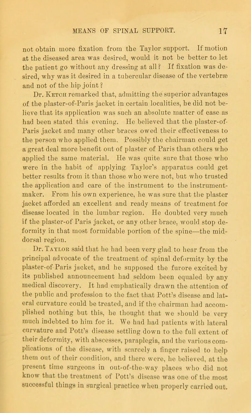 not obtain more fixation from the Taylor support. If motion at the diseased area was desired, would it not be better to let the patient go without any dressing at all? If fixation was de- sired, why was it desired in a tubercular disease of the vertebrae and not of the hip joint? Dr. Ketch remarked that, admitting the superior advantages of the plaster-of-Paris jacket in certain localities, he did not be- lieve that its application was such an absolute matter of ease as had been stated this evening. He believed that the plaster-of- Paris jacket and many other braces owed their effectiveness to the person who applied them. Possibly the chairman could get a great deal more benefit out of plaster of Paris than others who applied the same material. He was quite sure that those who were in the habit of applying Taylor’s apparatus could get better results from it than those who were not, but who trusted the application and care of the instrument to the instrument- maker. From his own experience, he was sure that the plaster jacket afforded an excellent and ready means of treatment for disease located in the lumbar region. He doubted very much if the plaster-of Paris jacket, or any other brace, would stop de- formity in that most formidable portion of the spine—the mid- dorsal region. Dr. Tatloe said that he had been very glad to hear from the princii)al advocate of the treatment of spinal deformity by the plaster-of Paris jacket, and he supposed the furore excited by its published announcement had seldom been equaled by any medical discovery. It had emphatically drawn the attention of the public and profession to the fact that Pott’s disease and lat- eral curvature could be treated, and if the chairman had accom- plished nothing but this, ho thought that wo should be very much indebted to him for it. Wo had had patients with lateral curvature and Pott’s disease settling down to the full extent of their deformity, with abscesses, paraplegia, and the various com- plications of the disease, with .scarcely a finger raised to help them out of their condition, and there were, he believed, at the present time surgeons in out-of-the-way places who did not know that the treatment of Pott’s disease was one of the most successful things in surgical practice when properly carried out.