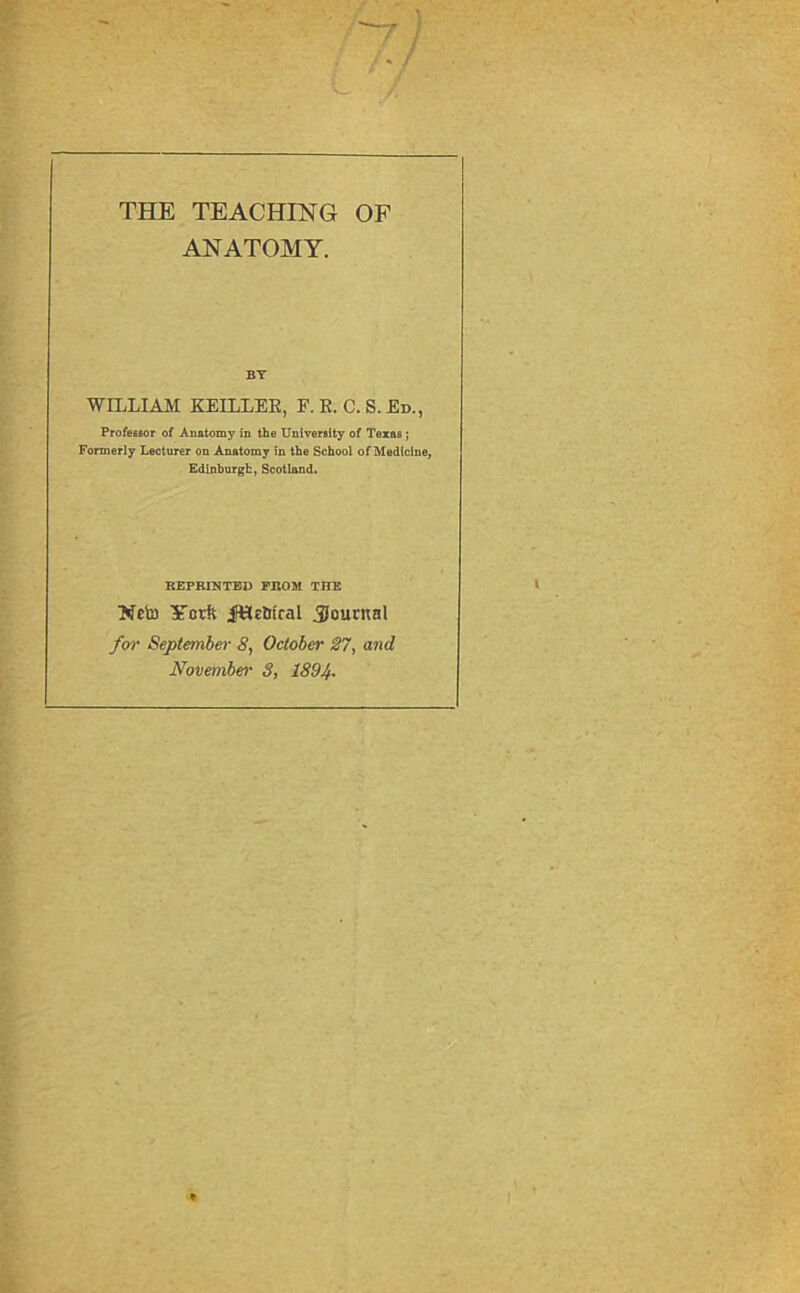 THE TEACHING OF ANATOMY. BY WILLIAM KEILLER, F.R.C.S.Ed., ProfeBsor of Auatomy in the UniverBlty of Texas; Formerly Lecturer on Anatomy in the School of Medicine, Edinburgh, Scotland. REPRINTED PROM THE Ncto Ycrft jeiEitral Journal for September 8, October 27, and November 3, 1894-