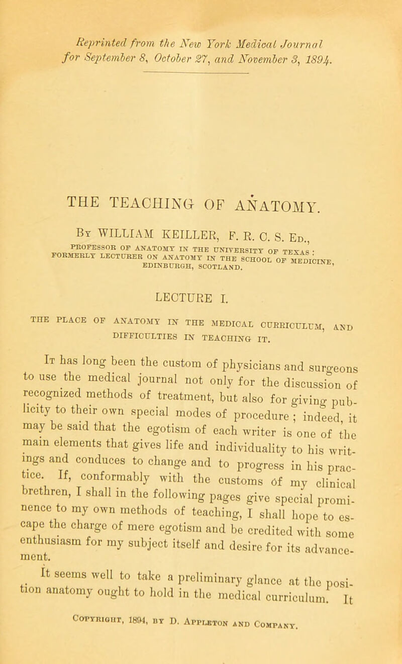 Reprinted from the Kew York Mediocil Journal for Sej)temler 5, October 27, and November 3, 1894. THE TEACHING OF ANATOMY. By william EEILLER, F. R. 0. S. Ed., PROFESSOR OF ANATOMY IN THE HNIVERSITT OF TFXA« • FORMERLY LECTURER ON ANATOMY IN THE SCHOOL OF IMDIOINE EDINBURGH, SCOTLAND. ’ LECTURE I. THE PLACE OF ANATOMY IN THE MEDICAL CDREICULFM, AND DIFFICULTIES IN TEACHING IT. It has long been the custom of physicians and sumeons to use the medical journal not only for the discussion of recognized methods of treatment, but also for givino- pub- licity to their own special modes of procedure ; indeed it may be said that the egotism of each writer is one of the mam elements that gives life and individuality to his writ- ings and conduces to change and to progress in his prac- tice If, conformably with the customs Cf my clinical brethren, I shall in the following pages give special promi- nence to my own methods of teaching, I shall hope to es- cape the charge of mere egotism and be credited with some enthusiasm for my subject itself and desire for its advance- it seems well to take a preliminary glance at the posi- tion anatomy ought to hold in the medical curriculum. It COPYRIGHT, 1804, BY D. ApPLETON AND COMPANY.