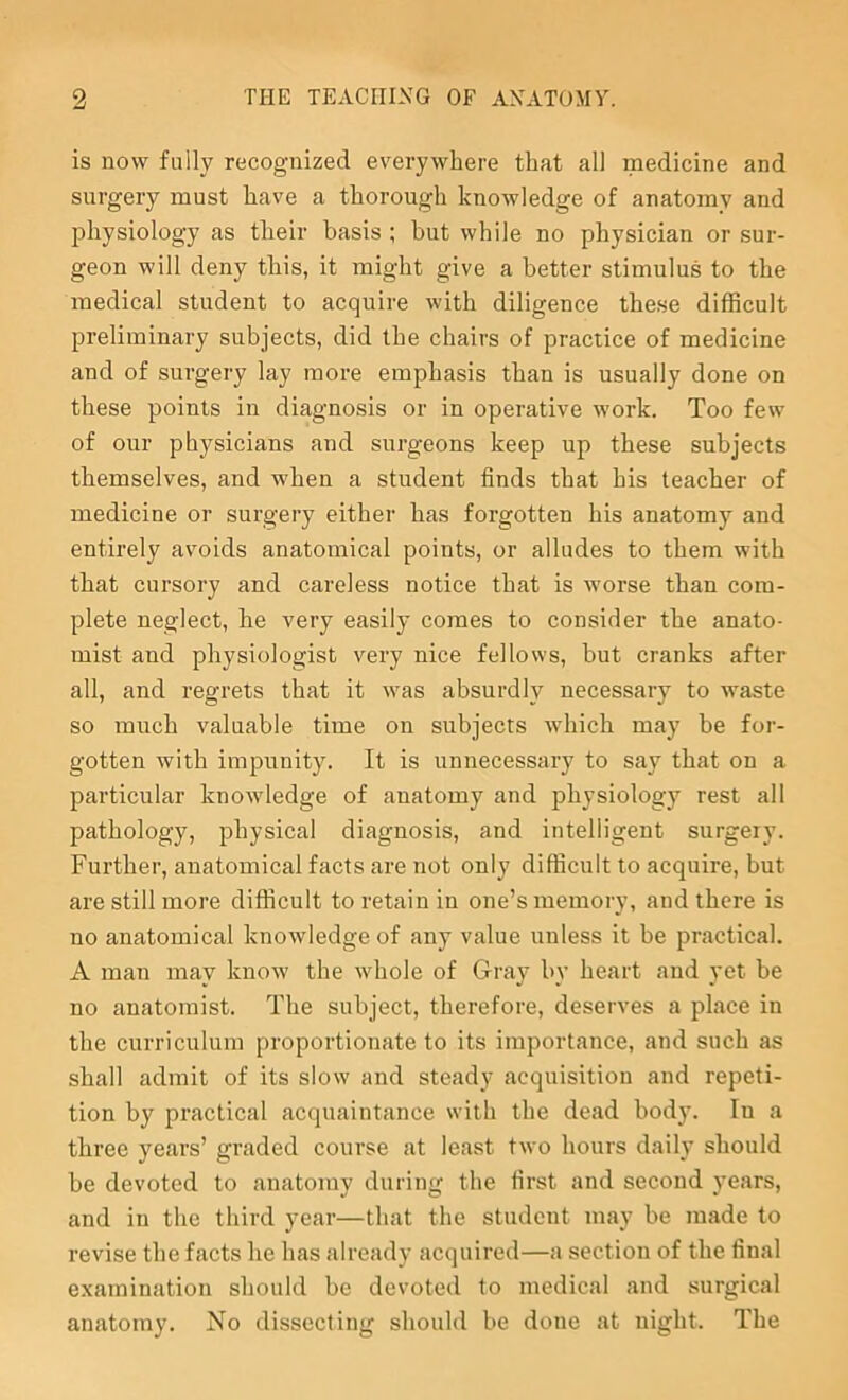 is now fully recognized everywhere that all medicine and surgery must have a thorough knowledge of anatomy and jdiysiology as their basis ; but while no physician or sur- geon will deny this, it might give a better stimulus to the medical student to acquire with diligence the.se difficult preliminary subjects, did the chairs of practice of medicine and of surgery lay more emphasis than is usually done on these points in diagnosis or in operative work. Too few of our physicians and surgeons keep up these subjects themselves, and when a student finds that his teacher of medicine or surgery either has forgotten his anatomy and entirely avoids anatomical points, or alludes to them with that cursory and careless notice that is worse than com- plete neglect, he very easily comes to consider the anato- mist and physiologist very nice fellows, but cranks after all, and regrets that it w^as absurdly necessary to w^aste so much valuable time on subjects which may be for- gotten with impunity. It is unnecessary to say that on a particular knowledge of anatomy and physiology rest all pathology, physical diagnosis, and intelligent surgery. Further, anatomical facts are not only difficult to acquire, but are still more difficult to retain in one’s memory, and there is no anatomical knowledge of any value unless it be practical. A man may know the whole of Gray by heart and yet be no anatomist. The subject, therefore, deserves a place in the curriculum proportionate to its importance, and such as shall admit of its slow' and steady acquisition and repeti- tion by practical acquaintance wdth the dead body. In a three years’ graded course at least two hours daily should be devoted to anatomy during the first and second years, and in the third year—that the student may be made to revise the facts he has already acquired—a section of the final examination should be devoted to medical and surgical anatomy. No dissecting should be done at night. The