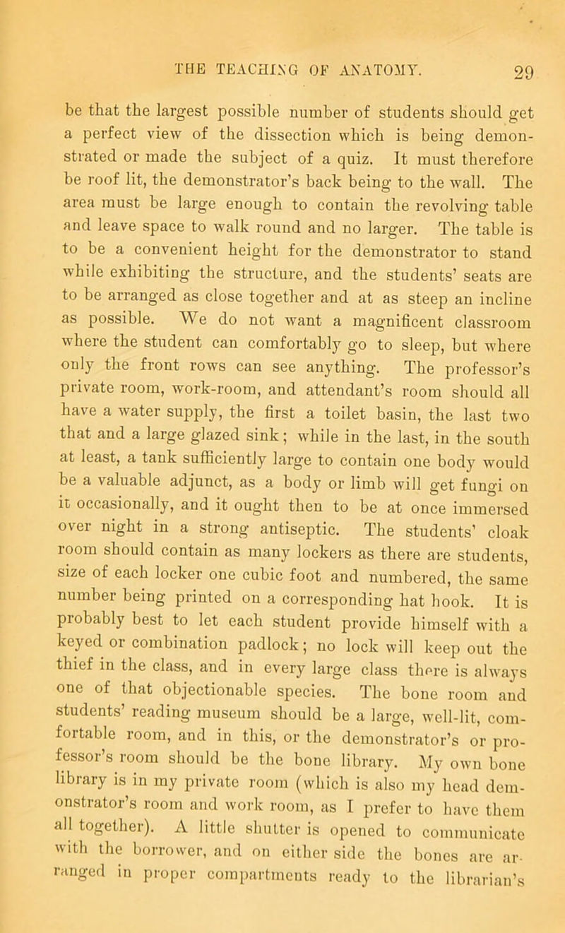 be that the largest possible number of students should get a perfect view of the dissection which is being demon- strated or made the subject of a quiz. It must therefore be roof lit, the demonstrator’s back being to the wall. The area must be large enough to contain the revolving table and leave space to walk round and no larger. The table is to be a convenient height for the demonstrator to stand while exhibiting the structure, and the students’ seats are to be arranged as close together and at as steep an incline as possible. We do not want a magnificent classroom where the student can comfortably go to sleep, but where only the front rows can see anything. The professor’s private room, work-room, and attendant’s room should all have a water supply, the first a toilet basin, the last two that and a large glazed sink; while in the last, in the south at least, a tank sufficiently large to contain one body would be a valuable adjunct, as a body or limb will get fungi on it occasionally, and it ought then to be at once immersed over night in a strong antiseptic. The students’ cloak room should contain as many lockers as there are students, size of each locker one cubic foot and numbered, the same number being printed on a corresponding hat hook. It is probably best to let each student provide himself with a keyed or combination padlock; no lock will keep out the thief in the class, and in every large class there is always one of that objectionable species. The bone room and students’ reading museum should be a large, well-lit, com- fortable room, and in this, or the demonstrator’s or pro- fessor’s room should be the bone library. My own bone library is in my private room (which is also my head dem- onstrator’s room and woi'k room, as I prefer to have them all together). A little shutter is opened to communicate with the borrower, and on either side the bones are ar- ranged in proper compartments ready to the librarian’s
