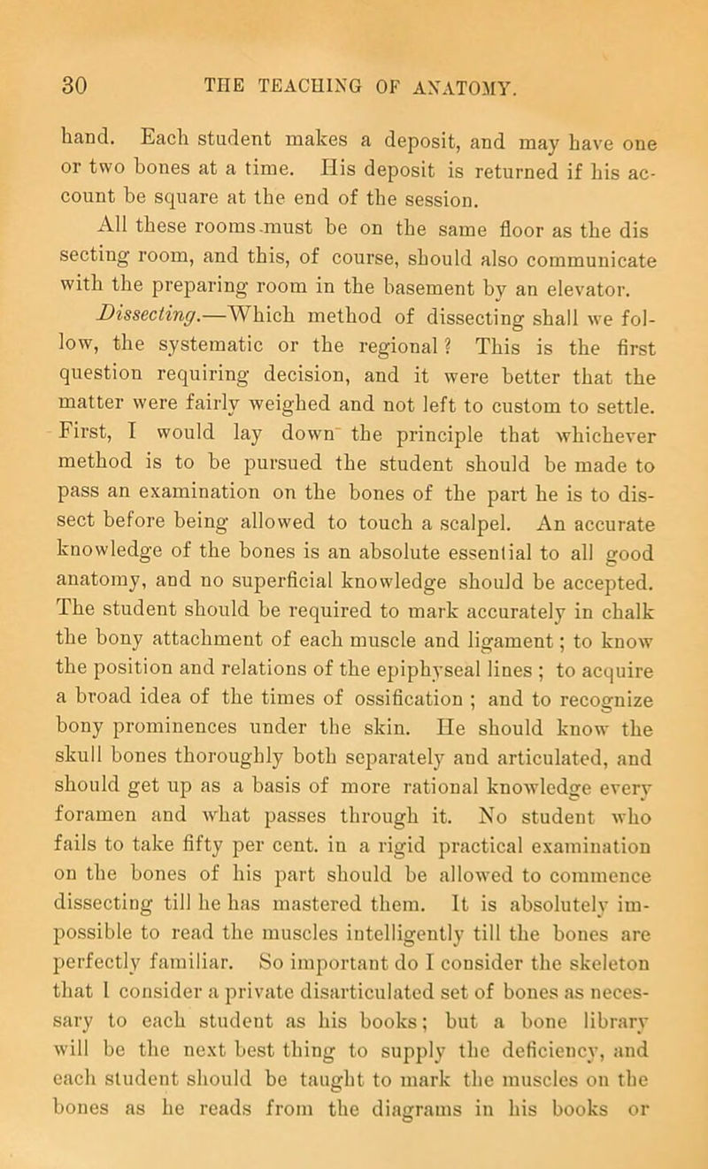 hand. Each student makes a deposit, and may have one or two bones at a time. His deposit is returned if his ac- count be square at the end of the session. All these rooms.must be on the same floor as the dis secting room, and this, of course, should also communicate with the preparing room in the basement by an elevator. Dissecting.—Which method of dissecting shall we fol- low, the systematic or the regional ? This is the first question requiring decision, and it were better that the matter were fairly weighed and not left to custom to settle. First, I would lay down the principle that whichever method is to he pursued the student should be made to pass an examination on the bones of the part he is to dis- sect before being allowed to touch a scalpel. An accurate knowledge of the bones is an absolute essential to all good anatomy, and no superficial knowledge should be accepted. The student should be required to mark accurately in chalk the bony attachment of each muscle and ligament; to know the position and relations of the epiphyseal lines ; to acquire a broad idea of the times of ossification ; and to recognize bony prominences under the skin. He should know the skull bones thoroughly both separately and articulated, and should get up as a basis of more rational knowledge every foramen and what passes through it. No student who fails to take fifty per cent, in a rigid practical examination on the bones of his part should be allowed to commence dissecting till he has mastered them. It is absolutely im- possible to read the muscles intelligently till the bones are perfectly familiar. So important do I consider the skeleton that I consider a private disarticulated set of bones as neces- sary to each student as his books; but a bone library will be the next best thing to supply the deficiency, and each student should be taught to mark the muscles on the bones as he reads from the diagrams in his books or