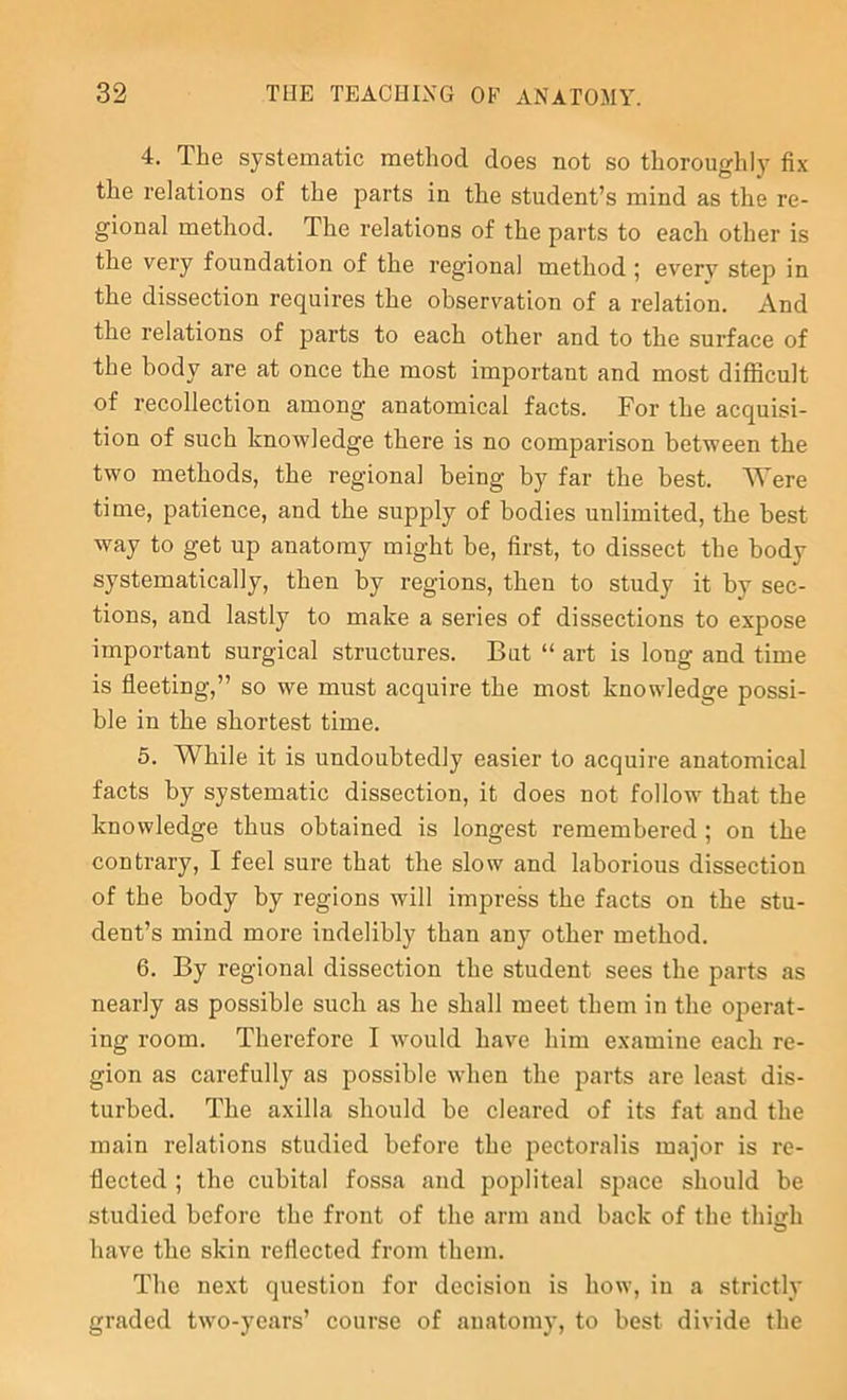4. The systematic method does not so thoroughly fix the relations of the parts in the student’s mind as the re- gional method. The relations of the parts to each other is the very foundation of the regional method ; every step in the dissection requires the observation of a relation. And the relations of parts to each other and to the surface of the body are at once the most important and most difficult of recollection among anatomical facts. For the acquisi- tion of such knowledge there is no comparison between the two methods, the regional being by far the best. Were time, patience, and the supply of bodies unlimited, the best way to get up anatomy might be, first, to dissect the body systematically, then by regions, then to study it by sec- tions, and lastly to make a series of dissections to expose important surgical structures. But “ art is long and time is fleeting,” so we must acquire the most knowledge possi- ble in the shortest time. 5. While it is undoubtedly easier to acquire anatomical facts by systematic dissection, it does not follow that the knowledge thus obtained is longest remembered; on the contrary, I feel sure that the slow and laborious dissection of the body by regions will impress the facts on the stu- dent’s mind more indelibly than any other method. 6. By regional dissection the student sees the parts as nearly as possible such as he shall meet them in the operat- ing room. Therefore I would have him examine each re- gion as carefully as possible when the parts are least dis- turbed. The axilla should be cleared of its fat and the main relations studied before the pectoralis major is re- flected ; the cubital fossa and popliteal space should be studied before the front of the arm and back of the thich have the skin reflected from them. The next question for decision is how, in a strictly graded two-years’ course of anatomy, to best divide the