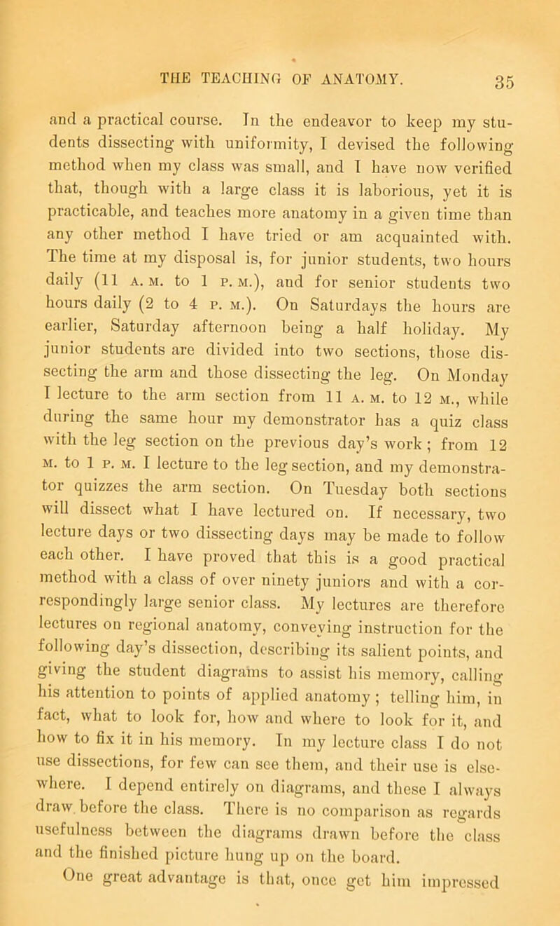 and a practical course. In the endeavor to keep my stu- dents dissecting with uniformity, I devised the following method when my class was small, and T have now verified that, though with a large elass it is laborious, yet it is practicable, and teaches more anatomy in a given time than any other method I have tried or am acquainted with. The time at my disposal is, for junior students, two hours daily (11 a. m. to 1 p. m.), and for senior students two hours daily (2 to 4 p. m.). On Saturdays the hours are earlier, Saturday afternoon being a half holiday. My junior students are divided into two sections, those dis- secting the arm and those dissecting the leg. On Monday I lecture to the arm section from 11 a. m. to 12 m., while during the same hour my demonstrator has a quiz class with the leg section on the previous day’s work ; from 12 M. to 1 p. M. I lecture to the leg section, and my demonstra- tor quizzes the arm section. On Tuesday both sections will dissect what I have leetured on. If necessary, two lecture days or two dissecting days may be made to follow each other. I have proved that this is a good practical method with a class of over ninety juniors and with a cor- respondingly lai'ge senior class. My lectures are therefore lectures on regional anatomy, conveying instruction for the following day’s disseetion, describing its salient points, and giving the student diagrams to assist his memory, calling his attention to points of applied anatomy ; telling him, in fact, what to look for, how and where to look for it, and how to fix it in his memory. In my lecture class I do not use dissections, for few ean see them, and their use is else- where. I depend entirely on diagrams, and these I always draw before the class. There is no comparison as regards usefulness between the diagrams drawn before the class and the finished picture hung up on the board. One great advantage is tliat, once get him impressed
