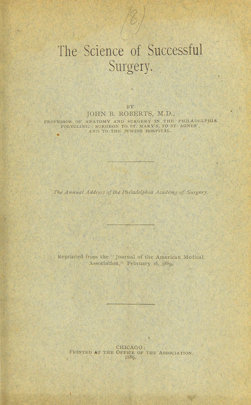 . ) ' / / The Science of Successful Surgery. BY JOHN B. ROBERTS, M.D., PROFESSOR OK ANATOMY AND SURGERY IN THE PHII.ADELPHIA POLYCLINIC; SURGEON TO ST. MARY’S, TO ST. AGNp;S’, AND TO THE JEWISH HOSPITAL. T/te A hhimI Address of the Philadelphia Academy of Surgery. ReprinteU from the “Jounuil of the American Medical Association,” February i6, 1889. CHICAGO: Fkinted at the Office of the Association. 1889.