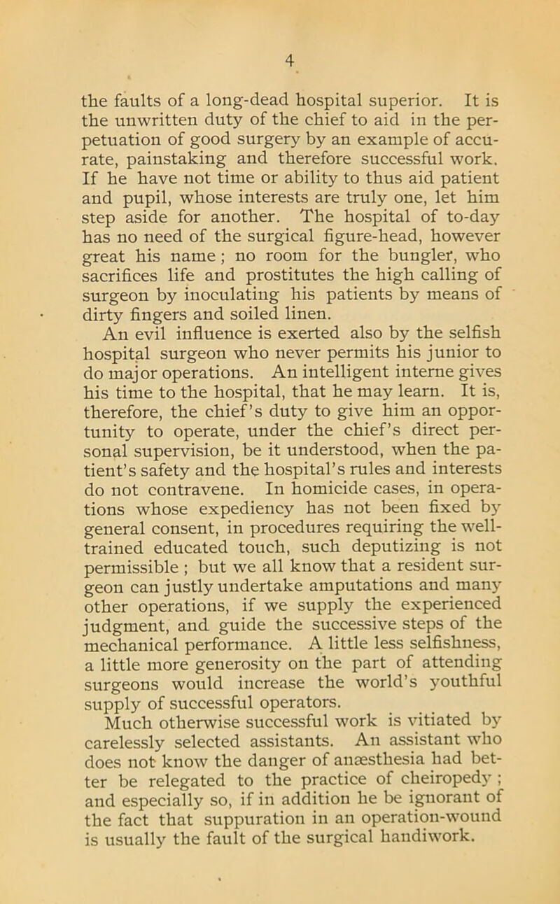 the faults of a long-dead hospital superior. It is the unwritten duty of the chief to aid in the per- petuation of good surgery by an example of accu- rate, painstaking and therefore successful work. If he have not time or ability to thus aid patient and pupil, whose interests are truly one, let him step aside for another. The hospital of to-day has no need of the surgical figure-head, however great his name; no room for the bungler, who sacrifices life and prostitutes the high calling of surgeon by inoculating his patients by means of dirty fingers and soiled linen. An evil influence is exerted also by the selfish hospital surgeon who never permits his junior to do major operations. An intelligent interne gives his time to the hospital, that he may learn. It is, therefore, the chief’s duty to give him an oppor- tunity to operate, under the chief’s direct per- sonal supervision, be it understood, when the pa- tient’s safety and the hospital’s rules and interests do not contravene. In homicide cases, in opera- tions whose expediency has not been fixed b}' general consent, in procedures requiring the well- trained educated touch, such deputizing is not permissible ; but we all know that a resident sur- geon can justly undertake amputations and manj' other operations, if we supply the experienced judgment, and guide the successive steps of the mechanical performance. A little less selfishness, a little more generosity on the part of attending surgeons would increase the world’s youthful supply of successful operators. Much otherwise successful work is vitiated by carelessly selected assistants. An assistant who does not know the danger of anaesthesia had bet- ter be relegated to the practice of cheiropedy ; and especially so, if in addition he be ignorant of the fact that suppuration in an operation-wound is usually the fault of the surgical handiwork.