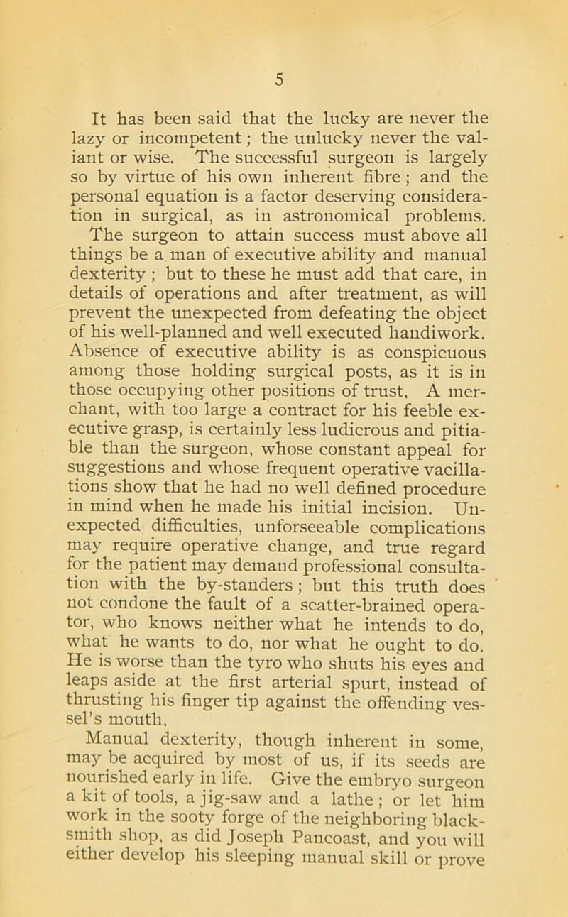It has been said that the lucky are never the lazy or incompetent; the unlucky never the val- iant or wise. The successful surgeon is largely so by virtue of his own inherent fibre; and the personal equation is a factor deserving considera- tion in surgical, as in astronomical problems. The surgeon to attain success must above all things be a man of executive ability and manual dexterity ; but to these he must add that care, in details of operations and after treatment, as will prevent the unexpected from defeating the object of his well-planned and well executed handiwork. Absence of executive ability is as conspicuous among those holding surgical posts, as it is in those occupying other positions of trust, A mer- chant, with too large a contract for his feeble ex- ecutive grasp, is certainly less ludicrous and pitia- ble than the surgeon, whose constant appeal for suggestions and whose frequent operative vacilla- tions show that he had no well defined procedure in mind when he made his initial incision. Un- expected difficulties, unforseeable complications may require operative change, and true regard for the patient may demand professional consulta- tion with the by-standers; but this truth does not condone the fault of a scatter-brained opera- tor, who knows neither what he intends to do, what he wants to do, nor what he ought to do! He is worse than the tyro who shuts his eyes and leaps aside at the first arterial spurt, instead of thrusting his finger tip against the offending ves- sel’s mouth. Manual dexterity, though inherent in some, may be acquired by most of us, if its seeds are nourished early in life. Give the embryo surgeon a kit of tools, a jig-saw and a lathe; or let him work in the sooty forge of the neighboring black- smith shop, as did Joseph Pancoast, and you will either develop his sleeping manual skill or prove