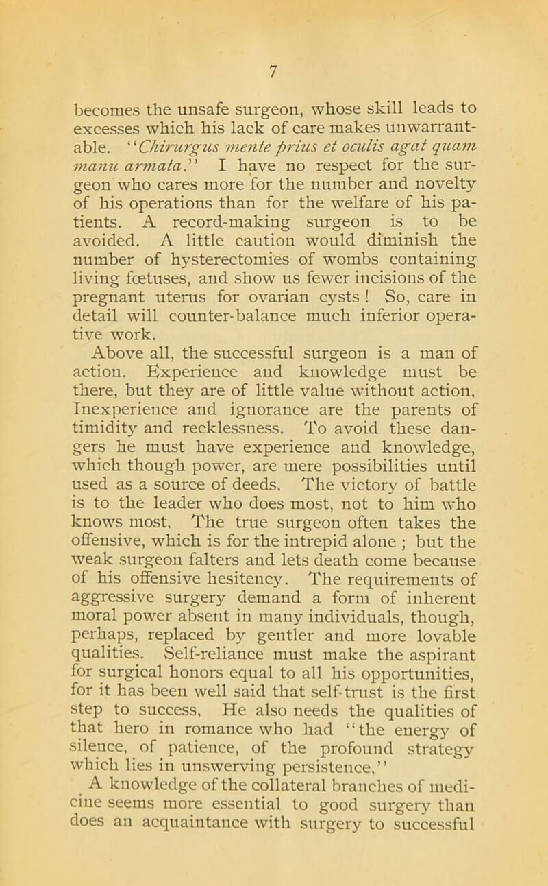 becomes the unsafe surgeon, whose skill leads to excesses which his lack of care makes unwan'ant- able. ‘ ‘ Chiriirgus mente prius et ociilis agat qitam manu armata. I have no respect for the sur- geon who cares more for the number and novelty of his operations than for the welfare of his pa- tients. A record-making surgeon is to be avoided. A little caution would diminish the number of hysterectomies of wombs containing living foetuses, and show us fewer incisions of the pregnant uterus for ovarian cysts ! So, care in detail will counter-balance much inferior opera- tive work. Above all, the successful surgeon is a man of action. Experience and knowledge must be there, but they are of little value without action. Inexperience and ignorance are the parents of timidity and recklessness. To avoid these dan- gers he must have experience and knowledge, which though power, are mere possibilities until used as a source of deeds. The victory of battle is to the leader who does most, not to him who knows most. The true surgeon often takes the offensive, which is for the intrepid alone ; but the weak surgeon falters and lets death come because of his offensive hesitency. The requirements of aggressive surgery demand a form of inherent moral power absent in many individuals, though, perhaps, replaced by gentler and more lovable qualities. Self-reliance must make the aspirant for surgical honors equal to all his opportunities, for it has been well said that self-trust is the first step to success, He also needs the qualities of that hero in romance who had ‘ ‘ the energy of silence, of patience, of the profound strategy which lies in unswerving persistence,” A knowledge of the collateral branches of medi- cine seems more essential to good surgery than does an acquaintance with surgery to successful