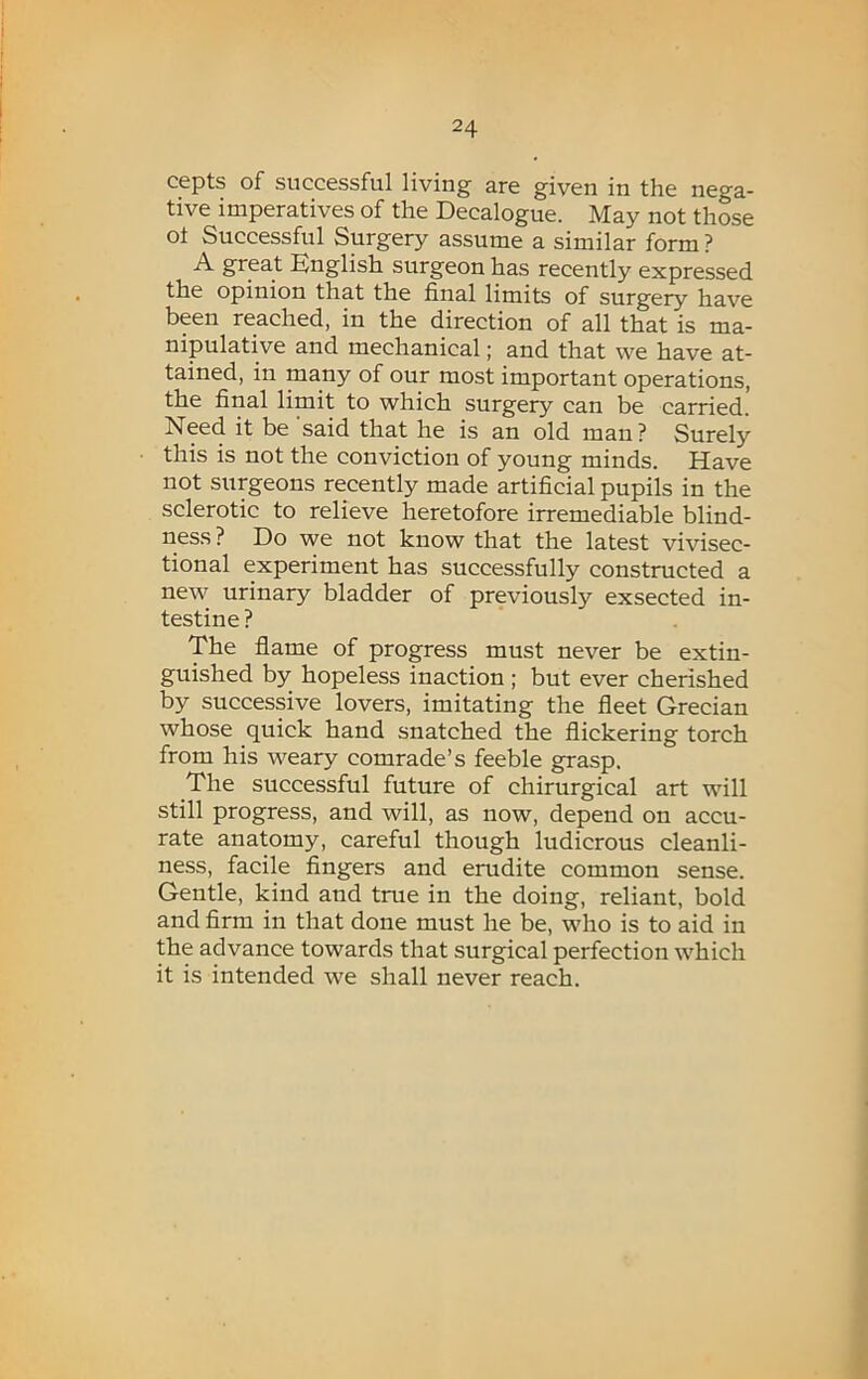 cepts of successful living are given in the nega- tive imperatives of the Decalogue. May not those oi Successful Surgery assume a similar form ? A great English surgeon has recently expressed the opinion that the final limits of surgery have been reached, in the direction of all that is ma- nipulative and mechanical; and that we have at- tained, in many of our most important operations, the final limit to which surgery can be carried. Need it be 'said that he is an old man? Surely this is not the conviction of young minds. Have not surgeons recently made artificial pupils in the sclerotic to relieve heretofore irremediable blind- ness ? Do we not know that the latest vivisec- tional experiment has successfully constructed a new urinary bladder of previously exsected in- testine ? The flame of progress must never be extin- guished by hopeless inaction ; but ever cherished by successive lovers, imitating the fleet Grecian whose quick hand snatched the flickering torch from his weary comrade’s feeble grasp. The successful future of chirurgical art will still progress, and will, as now, depend on accu- rate anatomy, careful though ludicrous cleanli- ness, facile fingers and erudite common sense. Gentle, kind and true in the doing, reliant, bold and firm in that done must he be, who is to aid in the advance towards that surgical perfection which it is intended we shall never reach.