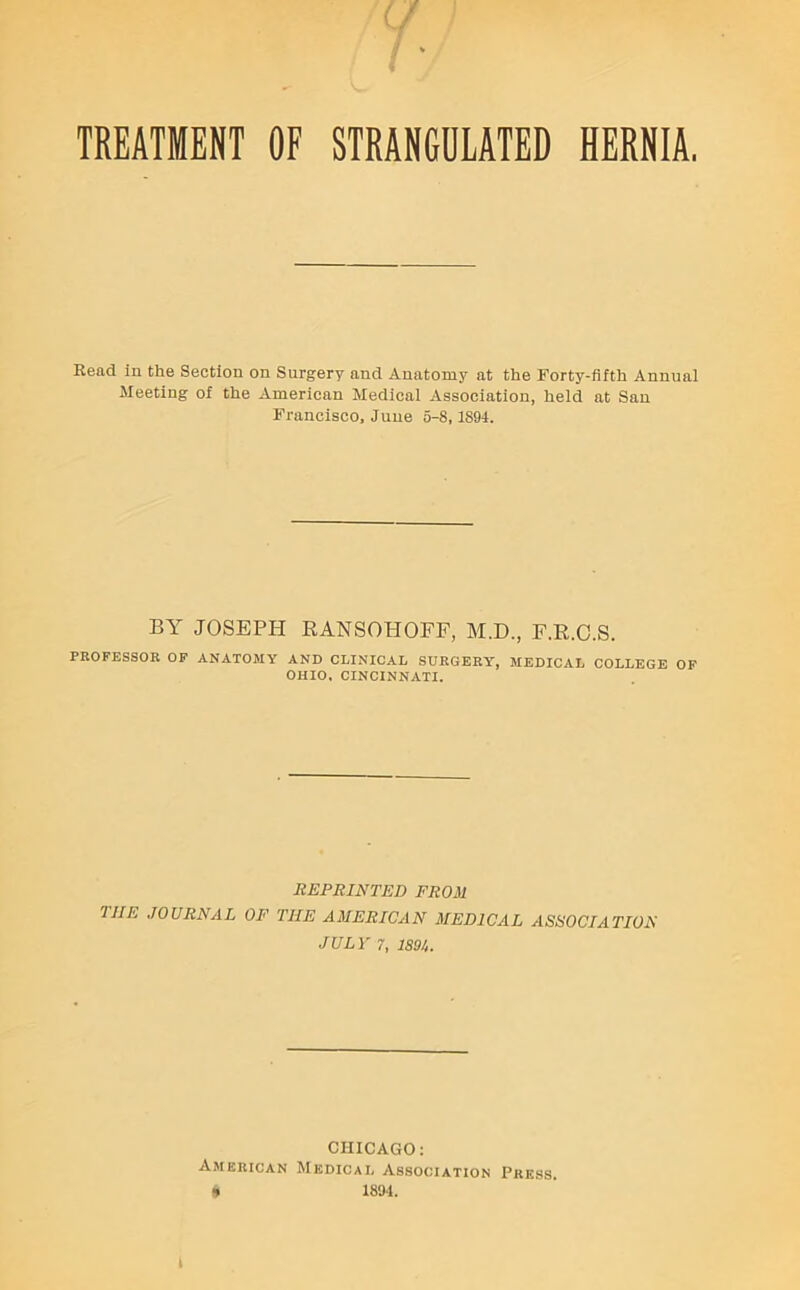 TREATMENT OF STRANGULATED HERNIA. Read in the Section on Surgery and Anatomy at the Forty-fifth Annual Meeting of the American Medical Association, held at San Francisco, June 5-8,1894. BY JOSEPH RANSOHOFF, M.D., F.R.C.S. PROFESSOR OF ANATOMY AND CLINICAL SURGERY, MEDICAL COLLEGE OF OHIO, CINCINNATI. REPRINTED FROM HIE JOURNAL OF THE AMERICAN MEDICAL ASSOCIATION JULY 7, 189/,. CHICAGO: American Medical Association Press. 9 1894.