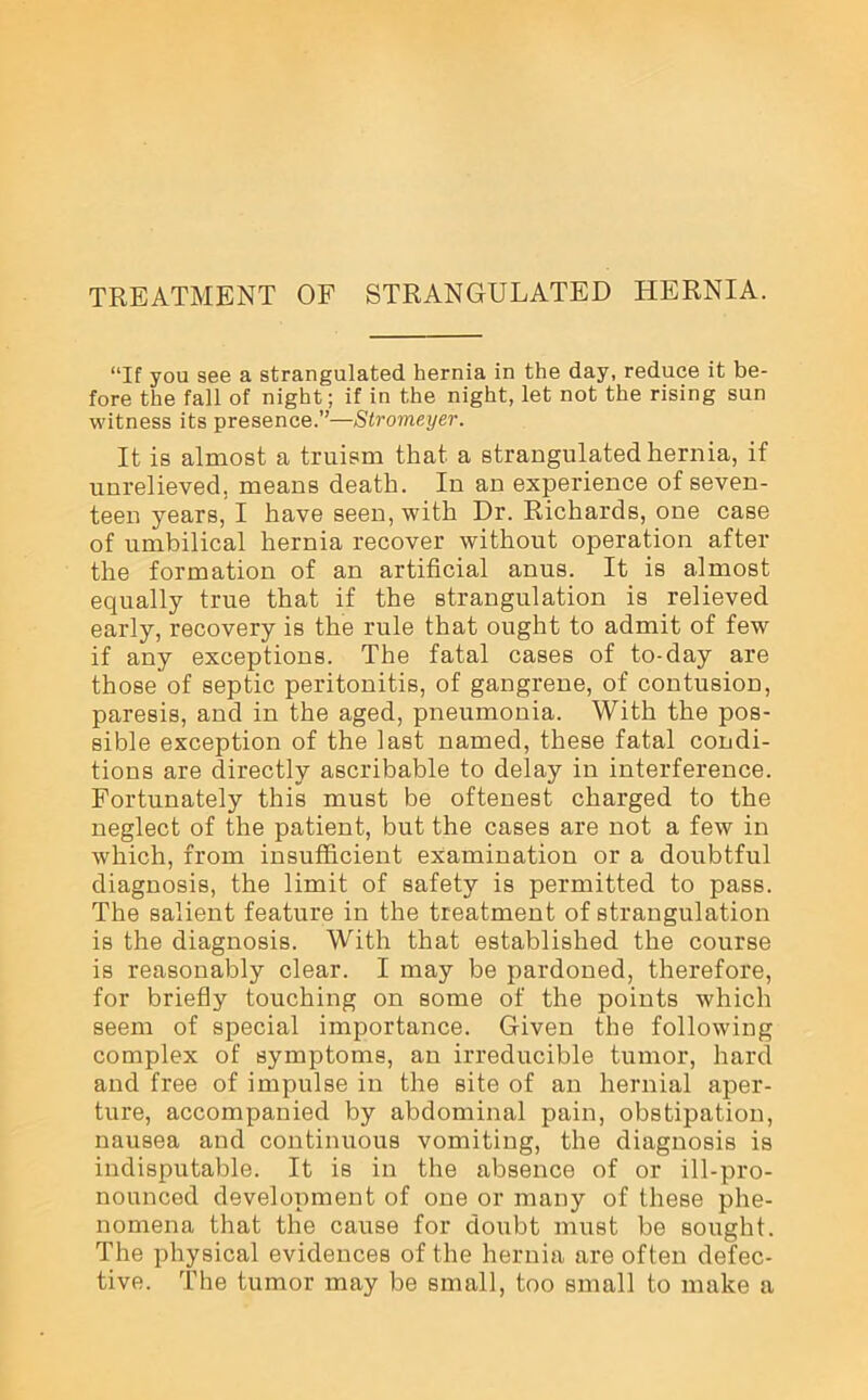 “If you see a strangulated hernia in the day, reduce it be- fore the fall of night; if in the night, let not the rising sun witness its presence.”—Stromeyer. It is almost a truism that a strangulated hernia, if unrelieved, means death. In an experience of seven- teen years, I have seen, with Dr. Richards, one case of umbilical hernia recover without operation after the formation of an artificial anus. It is almost equally true that if the strangulation is relieved early, recovery is the rule that ought to admit of few if any exceptions. The fatal cases of to-day are those of septic peritonitis, of gangrene, of contusion, paresis, and in the aged, pneumonia. With the pos- sible exception of the last named, these fatal condi- tions are directly ascribable to delay in interference. Fortunately this must be oftenest charged to the neglect of the patient, but the cases are not a few in which, from insufficient examination or a doubtful diagnosis, the limit of safety is permitted to pass. The salient feature in the treatment of strangulation is the diagnosis. With that established the course is reasonably clear. I may be pardoned, therefore, for briefly touching on some of the points which seem of special importance. Given the following complex of symptoms, an irreducible tumor, hard and free of impulse in the Bite of an hernial aper- ture, accompanied by abdominal pain, obstipation, nausea and continuous vomiting, the diagnosis is indisputable. It is in the absence of or ill-pro- nounced development of one or many of these phe- nomena that the cause for doubt must be sought. The physical evidences of the hernia are often defec- tive. The tumor may be small, too small to make a