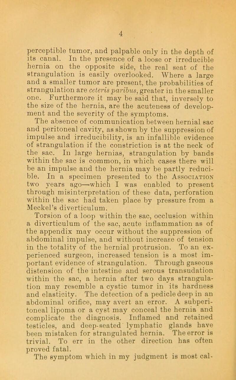 perceptible tumor, and palpable only in the depth of its canal. In the presence of a loose or irreducible hernia on the opposite side, the real seat of the strangulation is easily overlooked. Where a large and a smaller tumor are present, the probabilities of strangulation are ceteris paribus, greater in the smaller one. Furthermore it may be said that, inversely to the size of the hernia, are the acuteness of develop- ment and the severity of the symptoms. The absence of communication between hernial sac and peritoneal cavity, as shown by the suppression of impulse and irreducibility, is an infallible evidence of strangulation if the constriction is at the neck of the sac. In large hernias, strangulation by bands within the sac is common, in which cases there will be an impulse and the hernia may be partly reduci- ble. In a specimen presented to the Association two years ago—which I was enabled to present through misinterpretation of these data, perforation within the sac had taken place by pressure from a Meckel’s diverticulum. Torsion of a loop within the sac, occlusion within a diverticulum of the sac, acute inflammation as of the appendix may occur without the suppression of abdominal impulse, and without increase of tension in the totality of the hernial protrusion. To an ex- perienced surgeon, increased tension is a most im- portant evidence of strangulation. Through gaseous distension of the intestine and serous transudation within the sac, a hernia after two days strangula- tion may resemble a cystic tumor in its hardness and elasticity. The detection of a pedicle deep in an abdominal orifice, may avert an error. A subperi- toneal lipoma or a cyst may conceal the hernia and complicate the diagnosis. Inflamed and retained testicles, and deep-seated lymphatic glands have been mistaken for strangulated hernia. The error is trivial. To err in the other direction has often proved fatal. The symptom which in my judgment is most cal-