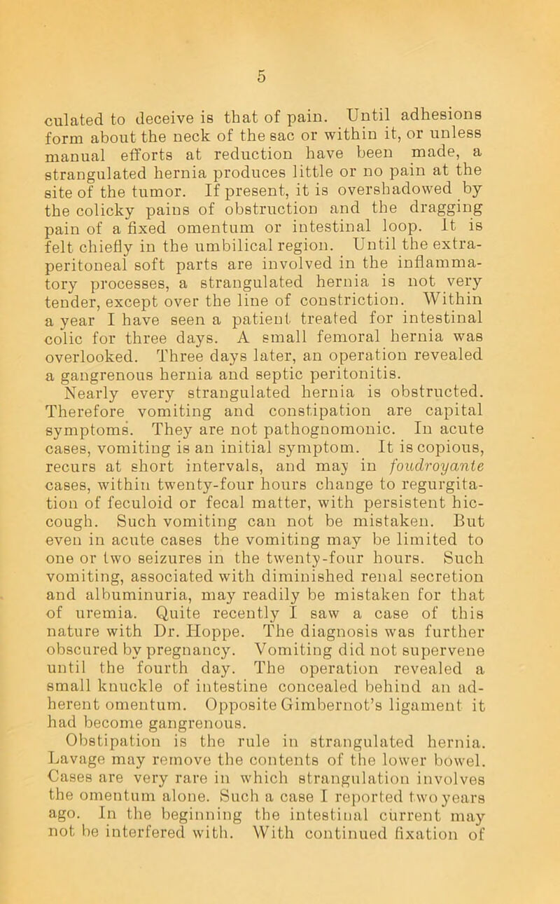 culated to deceive is that of pain. Until adhesions form about the neck of the sac or within it, or unless manual efforts at reduction have been made, a strangulated hernia produces little or no pain at the site of the tumor. If present, it is overshadowed by the colicky pains of obstruction and the dragging pain of a fixed omentum or intestinal loop, it is felt chiefly in the umbilical region. Until the extra- peritoneal soft parts are involved in the inflamma- tory processes, a strangulated hernia is not very tender, except over the line of constriction. Within a year I have seen a patient treated for intestinal colic for three days. A small femoral hernia was overlooked. Three days later, an operation revealed a gangrenous hernia and septic peritonitis. Nearly every strangulated hernia is obstructed. Therefore vomiting and constipation are capital symptoms. They are not pathognomonic. In acute cases, vomiting is an initial symptom. It is copious, recurs at short intervals, and may in foudroyante cases, within twenty-four hours change to regurgita- tion of feculoid or fecal matter, with persistent hic- cough. Such vomiting can not be mistaken. But even in acute cases the vomiting may be limited to one or two seizures in the twenty-four hours. Such vomiting, associated with diminished renal secretion and albuminuria, may7 readily be mistaken for that of uremia. Quite recently I saw a case of this nature with Dr. Hoppe. The diagnosis was further obscured by pregnancy. Vomiting did not supervene until the fourth day. The operation revealed a small knuckle of intestine concealed behind an ad- herent omentum. Opposite Gimbernot’s ligament it had become gangrenous. Obstipation is the rule in strangulated hernia. Lavage may remove the contents of the lower bowel. Cases are very rare in which strangulation involves the omentum alone. Such a case I reported two years ago. In the beginning the intestinal current may not be interfered with. With continued fixation of