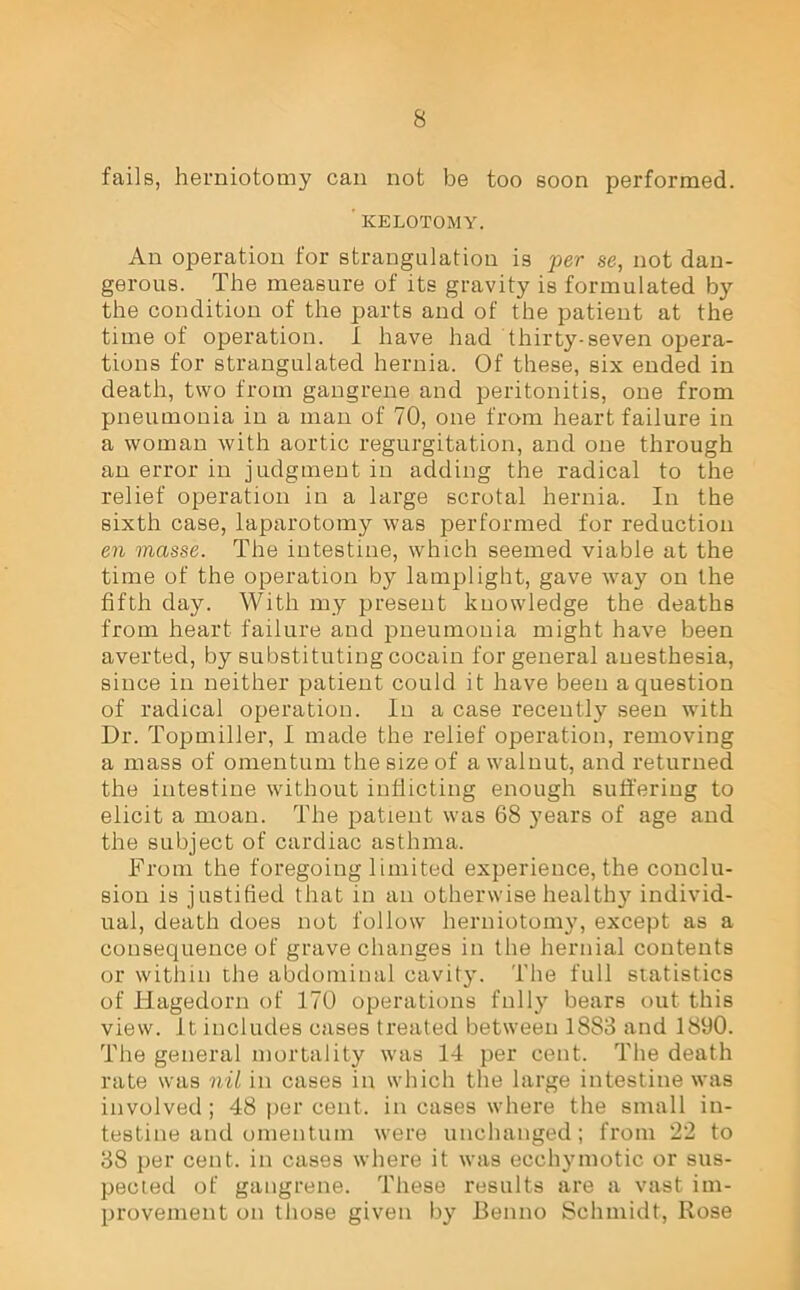 fails, herniotomy can not be too soon performed. 'KELOTOMY. An operation for strangulation is per se, not dan- gerous. The measure of its gravity is formulated by the condition of the parts and of the patient at the time of operation. I have had thirty-seven opera- tions for strangulated hernia. Of these, six ended in death, two from gangrene and peritonitis, one from pneumonia in a man of 70, one from heart failure in a woman with aortic regurgitation, and one through an error in judgment in adding the radical to the relief operation in a large scrotal hernia. In the sixth case, laparotomy was performed for reduction en masse. The intestine, which seemed viable at the time of the operation by lamplight, gave way on the fifth day. With my present kuowledge the deaths from heart failure and pneumonia might have been averted, by substituting cocain for general auesthesia, since in neither patient could it have been a question of radical operation. In a case recently seen with Dr. Topmiller, I made the relief operation, removing a mass of omentum the size of a walnut, and returned the intestine without inflicting enough suffering to elicit a moan. The patient was 68 years of age and the subject of cardiac asthma. From the foregoing limited experience, the conclu- sion is justified that in an otherwise healthy individ- ual, death does not follow herniotomy, except as a consequence of grave changes in the hernial contents or within the abdominal cavity. The full statistics of Hagedorn of 170 operations fully bears out this view, it includes cases treated between 1883 and 1890. The general mortality was 14 per cent. The death rate was nil in cases in which the large intestine was involved; 48 per cent, in cases where the small in- testine and omentum were unchanged; from 22 to 38 per cent, in cases where it was ecchymotic or sus- pected of gangrene. These results are a vast im- provement on those given by Benno Schmidt, Rose