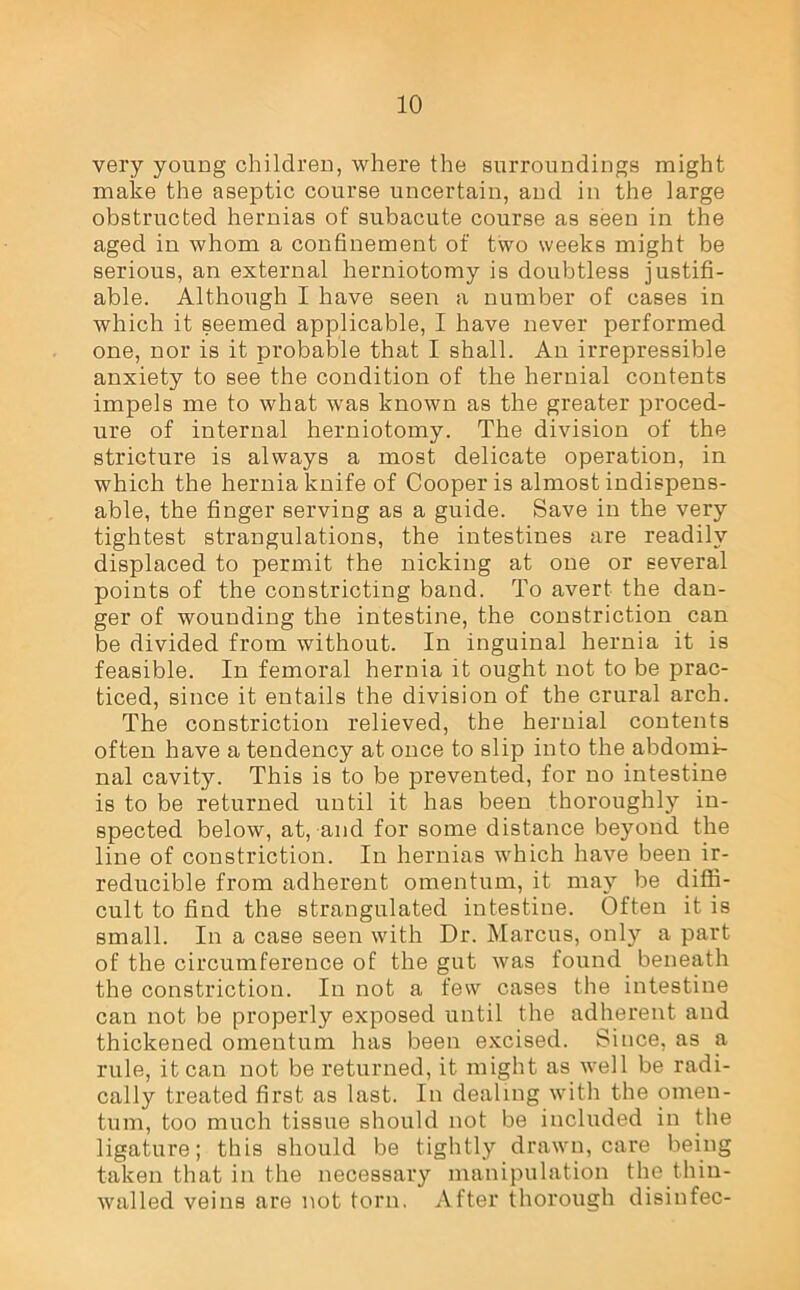 very young children, where the surroundings might make the aseptic course uncertain, and in the large obstructed hernias of subacute course as seen in the aged in whom a confinement of two weeks might be serious, an external herniotomy is doubtless justifi- able. Although I have seen a number of cases in which it seemed applicable, I have never performed one, nor is it probable that I shall. An irrepressible anxiety to see the condition of the hernial contents impels me to what was known as the greater proced- ure of internal herniotomy. The division of the stricture is always a most delicate operation, in which the hernia knife of Cooper is almost indispens- able, the finger serving as a guide. Save in the very tightest strangulations, the intestines are readily displaced to permit the nicking at one or several points of the constricting band. To avert the dan- ger of wounding the intestine, the constriction can be divided from without. In inguinal hernia it is feasible. In femoral hernia it ought not to be prac- ticed, since it entails the division of the crural arch. The constriction relieved, the hernial contents often have a tendency at once to slip into the abdomi- nal cavity. This is to be prevented, for no intestine is to be returned until it has been thoroughly in- spected below, at, and for some distance beyond the line of constriction. In hernias which have been ir- reducible from adherent omentum, it may be diffi- cult to find the strangulated intestine. Often it is small. In a case seen with Dr. Marcus, only a part of the circumference of the gut was found beneath the constriction. In not a few cases the intestine can not be properly exposed until the adherent and thickened omentum has been excised. Since, as a rule, it can not be returned, it might as well be radi- cally treated first as last. In dealing with the omen- tum, too much tissue should not be included in the ligature; this should be tightly drawn, care being taken that in the necessary manipulation the thin- walled veins are not torn. After thorough disiufec-