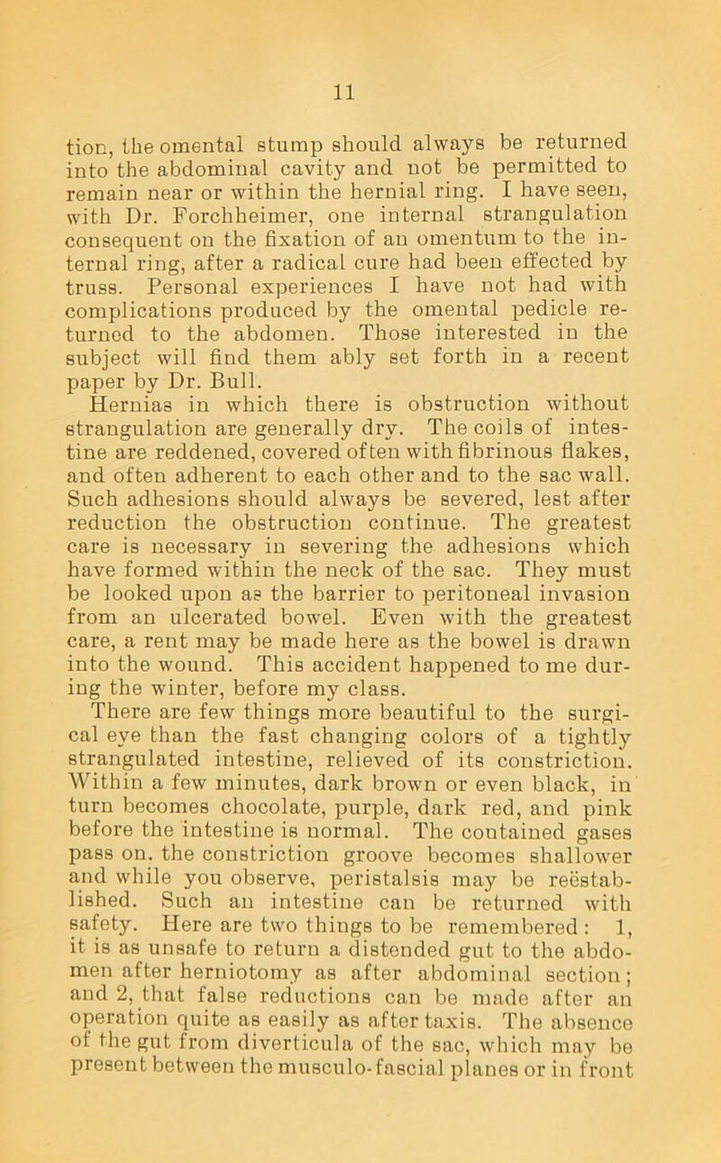 tion, the omental stump should always be returned into the abdominal cavity and not be permitted to remain near or within the hernial ring. I have seen, with Dr. Forchheimer, one internal strangulation consequent on the fixation of an omentum to the in- ternal ring, after a radical cure had been effected by truss. Personal experiences I have not had with complications produced by the omental pedicle re- turned to the abdomen. Those interested in the subject will find them ably set forth in a recent paper by Dr. Bull. Hernias in which there is obstruction without strangulation are generally dry. The coils of intes- tine are reddened, covered often with fibrinous flakes, and often adherent to each other and to the sac wall. Such adhesions should always be severed, lest after reduction the obstruction continue. The greatest care is necessary in severing the adhesions which have formed within the neck of the sac. They must be looked upon as the barrier to peritoneal invasion from an ulcerated bowel. Even with the greatest care, a rent may be made here as the bowel is drawn into the wound. This accident happened to me dur- ing the winter, before my class. There are few things more beautiful to the surgi- cal eye than the fast changing colors of a tightly strangulated intestine, relieved of its constriction. Within a few minutes, dark brown or even black, in turn becomes chocolate, purple, dark red, and pink before the intestine is normal. The contained gases pass on. the constriction groove becomes shallower and while you observe, peristalsis may be reestab- lished. Such an intestine can be returned with safety. Here are two things to be remembered : 1, it is as unsafe to return a distended gut to the abdo- men after herniotomy as after abdominal section; and 2, that false reductions can be made after an operation quite as easily as after taxis. The absence of the gut from diverticula of the sac, which may be present between the musculo-fascial planes or in front