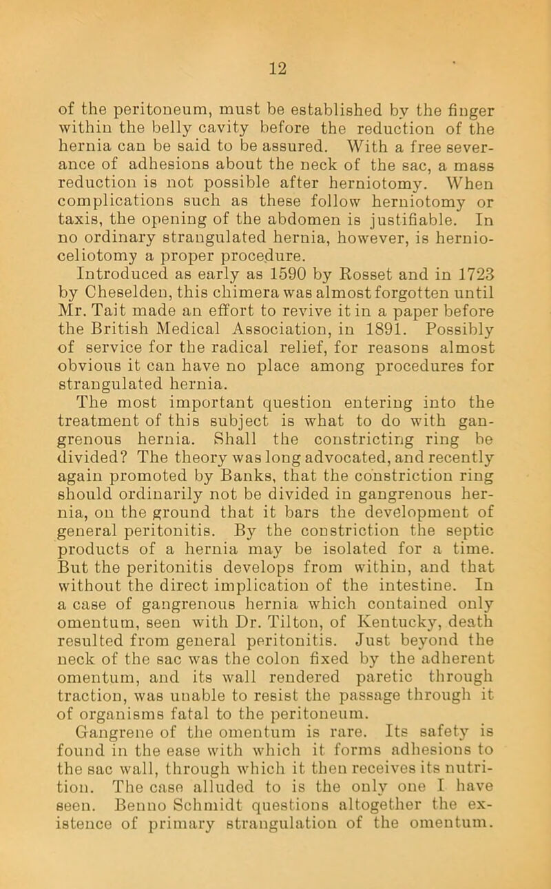 of the peritoneum, must be established by the finger within the belly cavity before the reduction of the hernia can be said to be assured. With a free sever- ance of adhesions about the neck of the sac, a mass reduction is not possible after herniotomy. When complications such as these follow herniotomy or taxis, the opening of the abdomen is justifiable. In no ordinary strangulated hernia, however, is hernio- celiotomy a proper procedure. Introduced as early as 1590 by Rosset and in 1723 by Cheselden, this chimera was almost forgotten until Mr. Tait made an effort to revive it in a paper before the British Medical Association, in 1891. Possibly of service for the radical relief, for reasons almost obvious it can have no place among procedures for strangulated hernia. The most important question entering into the treatment of this subject is what to do with gan- grenous hernia. Shall the constricting ring be divided? The theory was long advocated, and recently again promoted by Banks, that the constriction ring should ordinarily not be divided in gangrenous her- nia, on the ground that it bars the development of general peritonitis. By the constriction the septic products of a hernia may be isolated for a time. But the peritonitis develops from within, and that without the direct implication of the intestine. In a case of gangrenous hernia which contained only omentum, seen with Dr. Tilton, of Kentucky, death resulted from general peritonitis. Just beyond the neck of the sac was the colon fixed by the adherent omentum, and its wall rendered paretic through traction, was unable to resist the passage through it of organisms fatal to the peritoneum. Gangrene of the omentum is rare. Its safety is found in the ease with which it forms adhesions to the sac wall, through which it then receives its nutri- tion. The case alluded to is the only one I have seen. Benno Schmidt questions altogether the ex- istence of primary strangulation of the omentum.