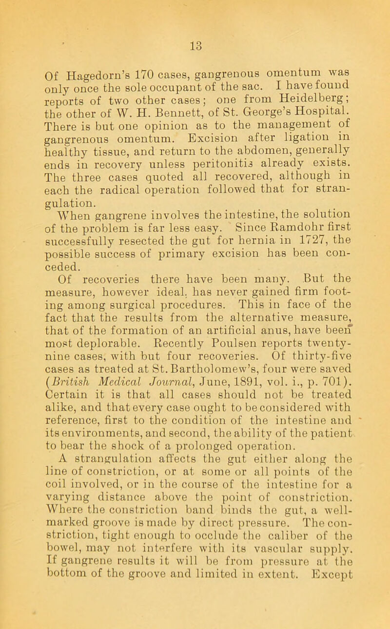 Of Hagedorn’s 170 cases, gangrenous omentum was only once the sole occupant of the sac. I have found reports of two other cases; one from Heidelberg; the other of W. H. Bennett, of St. George’s Hospital. There is but one opinion as to the management of gangrenous omentum. Excision after ligation in healthy tissue, and return to the abdomen, generally ends in recovery unless peritonitis already exists. The three cases quoted all recovered, although in each the radical operation followed that for stran- gulation. When gangrene involves the intestine, the solution of the problem is far less easy. Since Ramdohr first successfully resected the gut for hernia in 1727, the possible success of primary excision has been con- ceded. Of recoveries there have been many. But the measure, however ideal, has never gained firm foot- ing among surgical procedures. This in face of the fact that the results from the alternative measure, that of the formation of an artificial anus, have been most deplorable. Recently Poulsen reports twenty- nine cases, with but four recoveries. Of thirty-five cases as treated at St. Bartholomew’s, four were saved (British Medical Journal, June, 1891, vol. i., p. 701). Certain it is that all cases should not be treated alike, and that every case ought to be considered with reference, first to the condition of the intestine and its environments, and second, the ability of the patient to bear the shock of a prolonged operation. A strangulation affects the gut either along the line of constriction, or at some or all points of the coil involved, or in the course of the intestine for a varying distance above the point of constriction. Where the constriction band binds the gut, a well- marked groove is made by direct pressure. The con- striction, tight enough to occlude the caliber of the bowel, may not interfere with its vascular supply. If gangrene results it will be from pressure at the bottom of the groove and limited in extent. Except