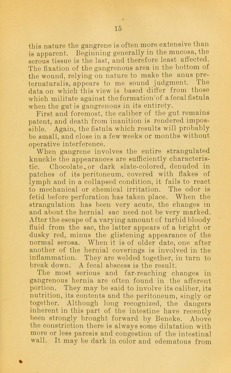 this nature the gangrene is often more extensive than is apparent. Beginning generally in the mucosa, the serous tissue is the last, and therefore least affected. The fixation of the gangrenous area in the bottom of the wound, relying on nature to make the anus pre- ternaturalis, appears to me sound judgment. The data on which this view is based differ from those which militate against the formation of a fecal fistula when the gut is gangrenous in its entirety. First and foremost, the caliber of the gut remains patent, and death from inanition is rendered impos- sible. Again, the fistula which results will probably be small, and close in a few weeks or months without operative interference. When gangrene involves the entire strangulated knuckle the appearances are sufficiently characteris- tic. Chocolate.or dark slate-colored, denuded in patches of its peritoneum, covered with flakes of lymph and in a collapsed condition, it fails to react to mechanical or chemical irritation. The odor is fetid before perforation has taken place. When the strangulation has been very acute, the changes in and about the hernial sac need not be very marked. After the escape of a varying amount of turbid bloody fluid from the sac, the latter appears of a bright or dusky red, minus the glistening appearance of the normal serosa. When it is of older date, one after another of the hernial coverings is involved in the inflammation. They are welded together, in turn to break down. A fecal abscess is the result. The most serious and far-reaching changes in gangrenous hernia are often found in the afferent portion. They may be said to involve its caliber, its nutrition, its contents and the peritoneum, singly or together. Although long recognized, the dangers inherent in this part of the intestine have recently been strongly brought forward by Beneke. Above the constriction there is always some dilatation with more or less paresis and congestion of the intestinal wall. It may be dark in color and edematous from