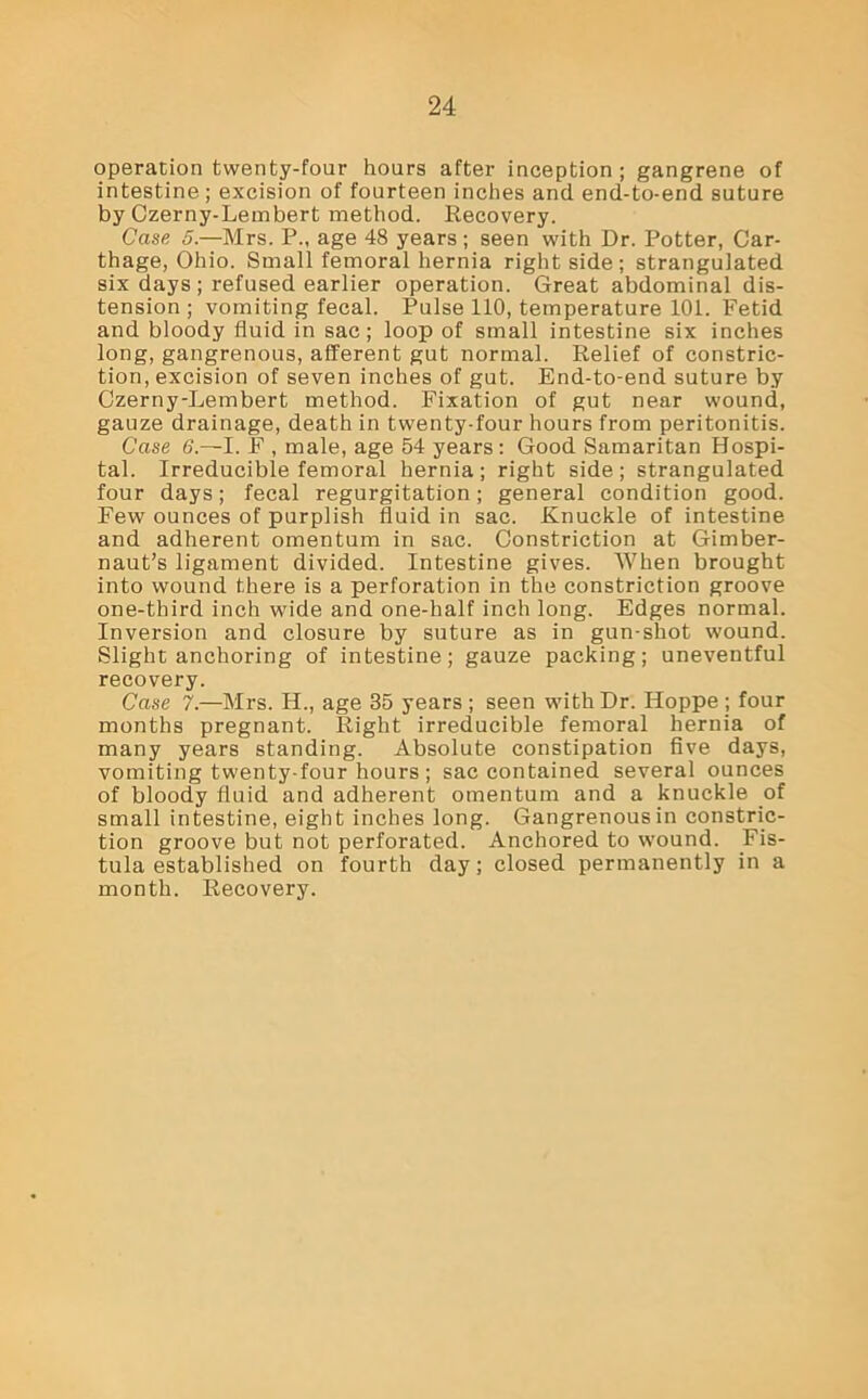 operation twenty-four hours after inception ; gangrene of intestine; excision of fourteen inches and end-to-end suture by Czerny-Lembert method. Recovery. Case 5.—Mrs. P„ age 48 years; seen with Dr. Potter, Car- thage, Ohio. Small femoral hernia right side ; strangulated six days; refused earlier operation. Great abdominal dis- tension; vomiting fecal. Pulse 110, temperature 101. Fetid and bloody fluid in sac; loop of small intestine six inches long, gangrenous, afferent gut normal. Relief of constric- tion, excision of seven inches of gut. End-to-end suture by Czerny-Lembert method. Fixation of gut near wound, gauze drainage, death in twenty-four hours from peritonitis. Case 6.—I. F , male, age 54 years: Good Samaritan Hospi- tal. Irreducible femoral hernia; right side; strangulated four days; fecal regurgitation; general condition good. Few ounces of purplish fluid in sac. Knuckle of intestine and adherent omentum in sac. Constriction at Gimber- naut’s ligament divided. Intestine gives. When brought into wound there is a perforation in the constriction groove one-third inch wide and one-half inch long. Edges normal. Inversion and closure by suture as in gun-shot wound. Slight anchoring of intestine; gauze packing; uneventful recovery. Case 7.—Mrs. H., age 35 years ; seen with Dr. Hoppe ; four months pregnant. Right irreducible femoral hernia of many years standing. Absolute constipation five days, vomiting twenty-four hours ; sac contained several ounces of bloody fluid and adherent omentum and a knuckle of small intestine, eight inches long. Gangrenous in constric- tion groove but not perforated. Anchored to wound. Fis- tula established on fourth day; closed permanently in a month. Recovery.