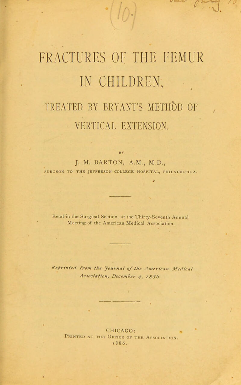 FRACTURES OF THE FEMUR IN CHILDREN, TREATED BY BRYANT'S METHOD OF VERTICAL EXTENSION. BY J. M. BARTON, A.M., M.D., SURGEON TO THE JEFFERSON COLLEGE HOSPITAL, PHILADELPHIA. Read in the Surgical Section, at the Thirty-Seventh Annual Meeting of the American Medical Association. Reprinted from the Journal of the American Medical Association, December 4, rSS6. CHICAGO; Printed at the Office of the Association. 1886.