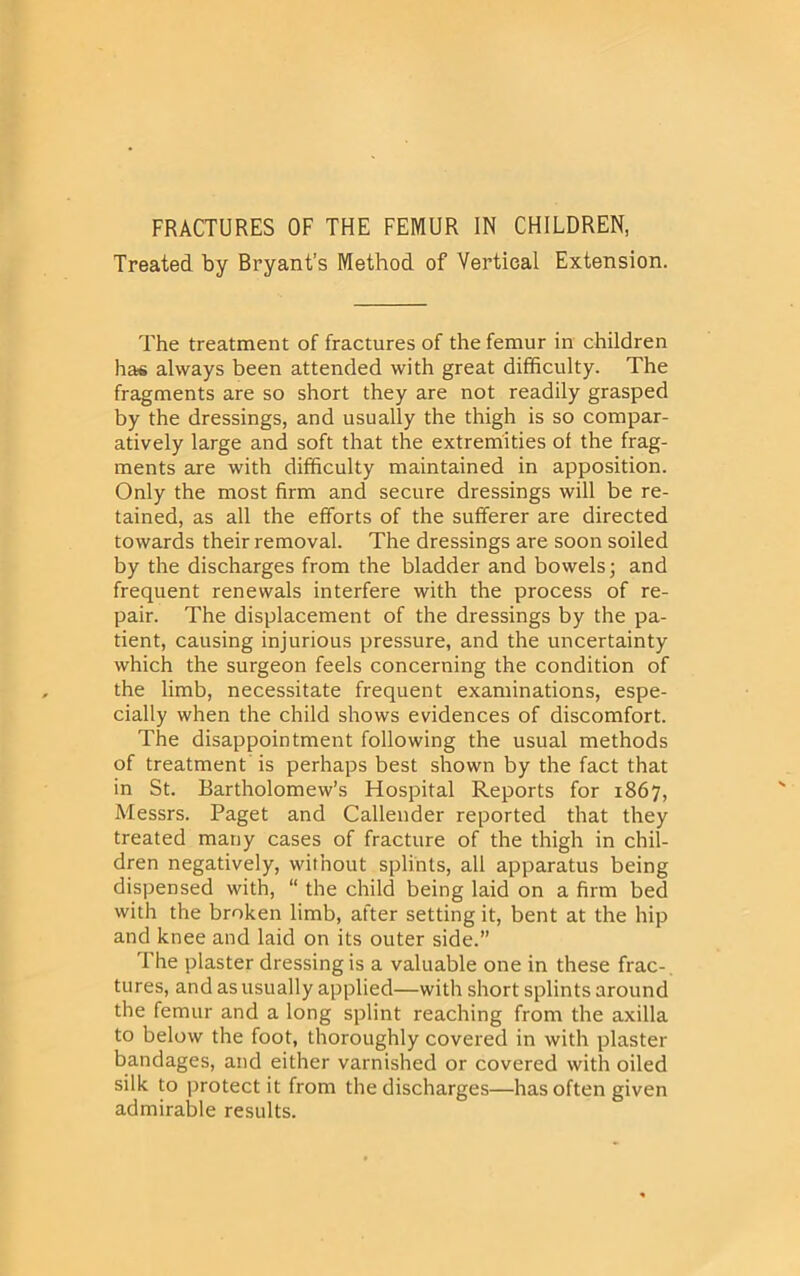 Treated by Bryant’s Method of Vertical Extension. The treatment of fractures of the femur in children has always been attended with great difficulty. The fragments are so short they are not readily grasped by the dressings, and usually the thigh is so compar- atively large and soft that the extremities of the frag- ments are with difficulty maintained in apposition. Only the most firm and secure dressings will be re- tained, as all the efforts of the sufferer are directed towards their removal. The dressings are soon soiled by the discharges from the bladder and bowels; and frequent renewals interfere with the process of re- pair. The displacement of the dressings by the pa- tient, causing injurious pressure, and the uncertainty which the surgeon feels concerning the condition of the limb, necessitate frequent examinations, espe- cially when the child shows evidences of discomfort. The disappointment following the usual methods of treatment is perhaps best shown by the fact that in St. Bartholomew’s Hospital Reports for 1867, Messrs. Paget and Callender reported that they treated many cases of fracture of the thigh in chil- dren negatively, without splints, all apparatus being dispensed with, “ the child being laid on a firm bed with the broken limb, after setting it, bent at the hip and knee and laid on its outer side.” The plaster dressing is a valuable one in these frac- tures, and as usually applied—with short splints around the femur and a long splint reaching from the axilla to below the foot, thoroughly covered in with plaster bandages, and either varnished or covered with oiled silk to protect it from the discharges—has often given admirable results.