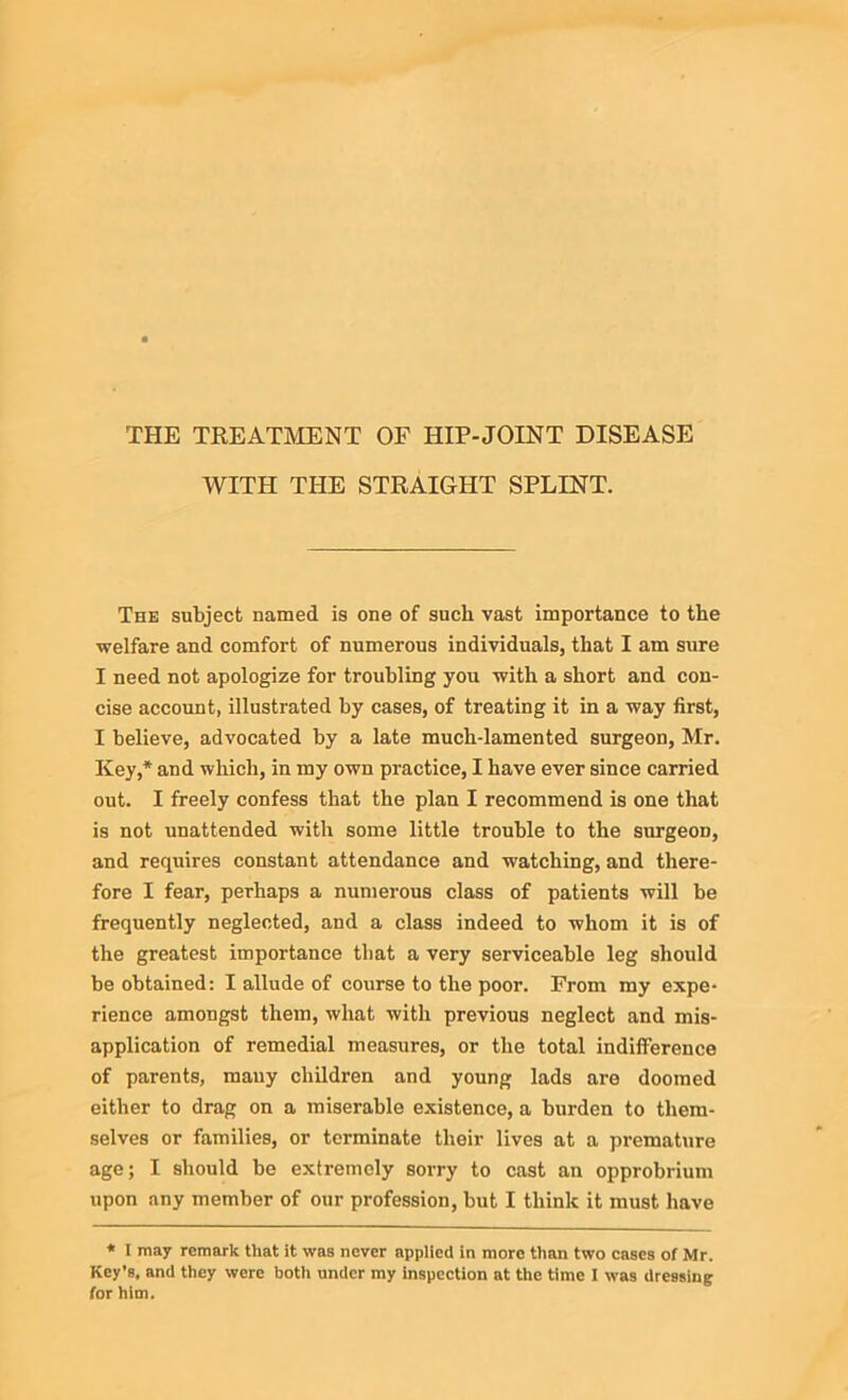 THE TREATMENT OF HIP-JOINT DISEASE WITH THE STRAIGHT SPLINT. The subject named is one of such vast importance to the welfare and comfort of numerous individuals, that I am sure I need not apologize for troubling you with a short and con- cise account, illustrated by cases, of treating it in a way first, I believe, advocated by a late much-lamented surgeon, Mr. Key,* and which, in my own practice, I have ever since carried out. I freely confess that the plan I recommend is one that is not unattended with some little trouble to the surgeoD, and requires constant attendance and watching, and there- fore I fear, perhaps a numerous class of patients will be frequently neglected, and a class indeed to whom it is of the greatest importance that a very serviceable leg should be obtained: I allude of course to the poor. From my expe- rience amongst them, what with previous neglect and mis- application of remedial measures, or the total indifference of parents, many children and young lads are doomed either to drag on a miserable existence, a burden to them- selves or families, or terminate their lives at a premature age; I should be extremely sorry to cast an opprobrium upon any member of our profession, but I think it must have * 1 may remark that it was never applied in more than two cases of Mr. Key’s, and they were both under my inspection at the time I was dressing for him.