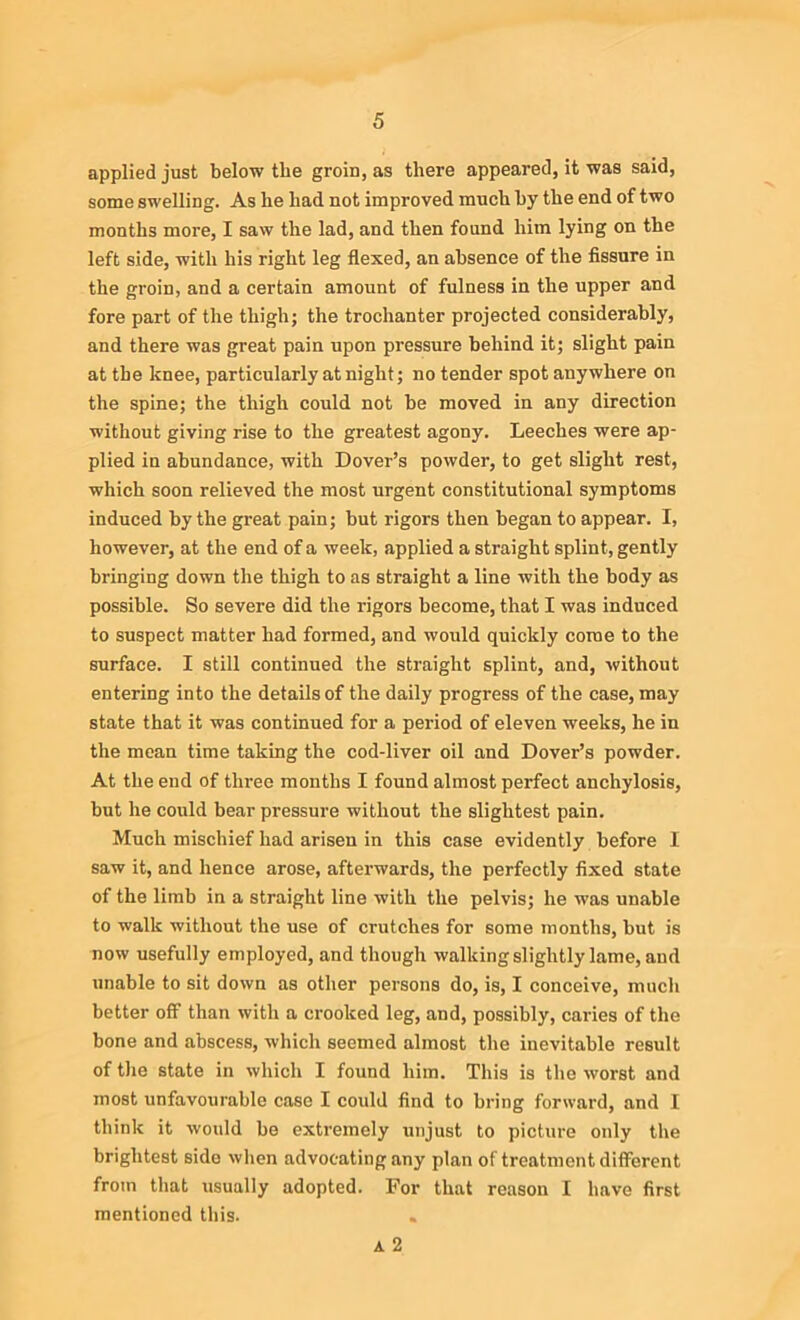 applied just below the groin, as there appeared, it was said, some swelling. As he had not improved much by the end of two months more, I saw the lad, and then found him lying on the left side, with his right leg flexed, an absence of the fissure in the groin, and a certain amount of fulness in the upper and fore part of the thigh; the trochanter projected considerably, and there was great pain upon pressure behind it; slight pain at the knee, particularly at night; no tender spot anywhere on the spine; the thigh could not be moved in any direction without giving rise to the greatest agony. Leeches were ap- plied in abundance, with Dover’s powder, to get slight rest, which soon relieved the most urgent constitutional symptoms induced by the great pain; but rigors then began to appear. I, however, at the end of a week, applied a straight splint, gently bringing down the thigh to as straight a line with the body as possible. So severe did the rigors become, that I was induced to suspect matter had formed, and would quickly come to the surface. I still continued the straight splint, and, without entering into the details of the daily progress of the case, may state that it was continued for a period of eleven weeks, he in the mean time taking the cod-liver oil and Dover’s powder. At the end of three months I found almost perfect anchylosis, but he could bear pressure without the slightest pain. Much mischief had arisen in this case evidently before I saw it, and hence arose, afterwards, the perfectly fixed state of the limb in a straight line with the pelvis; he was unable to walk without the use of crutches for some months, but is now usefully employed, and though walking slightly lame, and unable to sit down as other persons do, is, I conceive, much better off than with a crooked leg, and, possibly, caries of the bone and abscess, which seemed almost the inevitable result of the state in which I found him. This is the worst and most unfavourable case I could find to bring forward, and I think it would be extremely unjust to picture only the brightest side when advocating any plan of treatment different from that usually adopted. For that reason I have first mentioned this. A 2