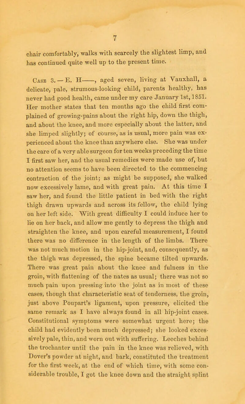 chair comfortably, walks with scarcely the slightest limp, and has continued quite well up to the present time. Case 3. — E. H , aged seven, living at Yauxhall, a delicate, pale, strumous-looking child, parents healthy, has never had good health, came under my care January 1st, 1851. Her mother states that ten months ago the child first com- plained of growing-pains about the right hip, down the thigh, and about the knee, and more especially about the latter, and she limped slightly; of course, as is usual, more pain was ex- perienced about the knee than anywhere else. She was under the care of a very able surgeon for ten weeks preceding the time I first saw her, and the usual remedies were made use of, but no attention seems to have been directed to the commencing contraction of the joint; as might be supposed, she walked now excessively lame, and with great pain. At this time I saw her, and found the little patient in bed with the right thigh drawn upwards and across its fellow, the child lying on her left side. With great difficulty I could induce her to lie on her back, and allow me gently to depress the thigh and straighten the knee, and upon careful measurement, I found there was no difference in the length of the limbs. There was not much motion in the hip-joint, and, consequently, as the thigh was depressed, the spine became tilted upwards. There was great pain about the knee and fulness in the groin, with flattening of the nates as usual; there was not so much pain upon pressing into the joint as in most of these cases, though that characteristic seat of tenderness, the groin, just above Poupart’s ligament, upon pressure, elicited the same remark as I have always found in all liip-joint cases. Constitutional symptoms were somewhat urgent here; the child had evidently been much depressed; she looked exces- sively pale, thin, and worn out with suffering. Leeches behind the trochanter until the pain in the knee was relieved, with Dover’s powder at night, and bark, constituted the treatment for the first week, at the end of which time, with some con- siderable trouble, I got the knee down and the straight splint