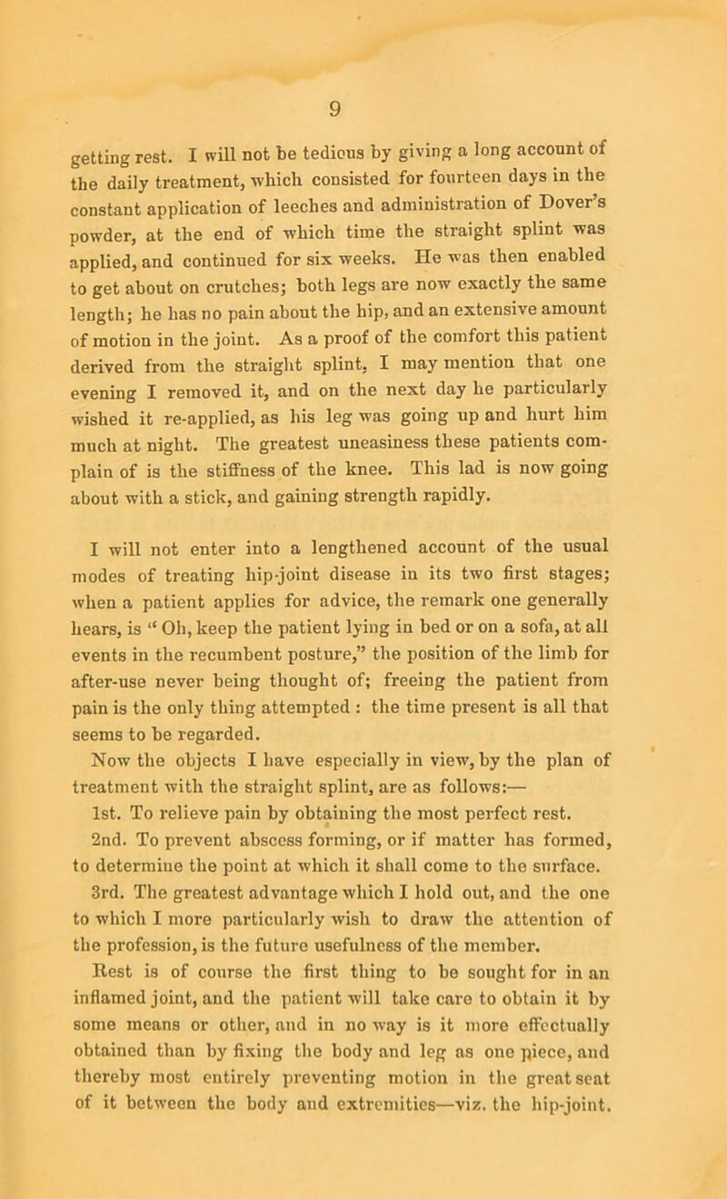 getting rest. I will not be tedious by giving a long account of the daily treatment, -which consisted for fourteen days in the constant application of leeches and administration of Dovei s powder, at the end of which time the straight splint was applied, and continued for six weeks. He was then enabled to get about on crutches; both legs are now exactly the same length; he has no pain about the hip, and an extensive amount of motion in the joint. As a proof of the comfort this patient derived from the straight splint, I may mention that one evening I removed it, and on the next day he particularly wished it re-applied, as his leg was going up and hurt him much at night. The greatest uneasiness these patients com- plain of is the stiffness of the knee. This lad is now going about with a stick, and gaining strength rapidly. I will not enter into a lengthened account of the usual modes of treating hip-joint disease in its two first stages; when a patient applies for advice, the remark one generally hears, is “ Oh, keep the patient lying in bed or on a sofa, at all events in the recumbent posture,” the position of the limb for after-use never being thought of; freeing the patient from pain is the only thing attempted : the time present is all that seems to be regarded. Now the objects I have especially in view, by the plan of treatment with the straight splint, are as follow's:— 1st. To relieve pain by obtaining the most perfect rest. 2nd. To prevent abscess forming, or if matter has formed, to determine the point at which it shall come to the surface. 3rd. The greatest advantage which I hold out, and the one to which I more particularly wish to draw the attention of the profession, is the future usefulness of the member. Rest is of course the first thing to be sought for in an inflamed joint, and the patient will take care to obtain it by some means or other, and in no way is it more effectually obtained than by fixing the body and leg as one piece, and thereby most entirely preventing motion in the great seat of it between the body and extremities—viz. the hip-joint.