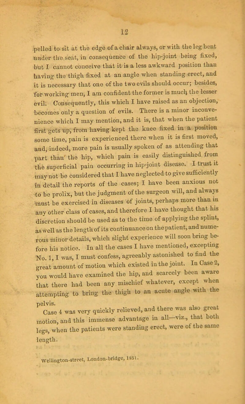 pelled to sit at tlie edge of a chair always, or with the leg bent under the seat, in consequence of the hip-joint being fixed, but I cannot conceive that it is a less awkward position than having the thigh fixed at an angle when standing erect, and it is necessary that one of the two evils should occur; besides, for working men, I am confident the former is much the lesser evil. Consequently, this which I have raised as an objection, becomes only a question of evils. There is a minor inconve- nience which I may mention, and it is, that when the patient first gets up, from having kept the knee fixed in a position some time, pain is experienced there when it is first moved, and, indeed, more pain is usually spoken of as attending that part than the hip, which pain is easily distinguished from the superficial pain occurring in hip-joint disease. I trust it may not be considered that I have neglected to give sufficiently in detail the reports of the cases; I have been anxious not to be prolix, but the judgment of the surgeon will, and always must be exercised in diseases of joints, perhaps more than in any other class of cases, and therefore I have thought that his discretion should be used as to the time of applying the splint, as well as the length of its continuance on the patient, and nume- rous minor details, which slight experience will soon bring be- fore his notice. In all the cases I have mentioned, excepting No. 1,1 was, I must confess, agreeably astonished to find the great amount of motion which existed in the joint. In Case 2, you would have examined the hip, and scarcely been aware that there had been any mischief whatever, except when attempting to bring the thigh to an acute angle with the pelvis. , Case 4 was very quickly relieved, and there was also great motion, and this immense advantage in all—viz., that both legs, when the patients were standing erect, were of the same length. Wellington-strcct, Lomlon-bridgc, 1851.