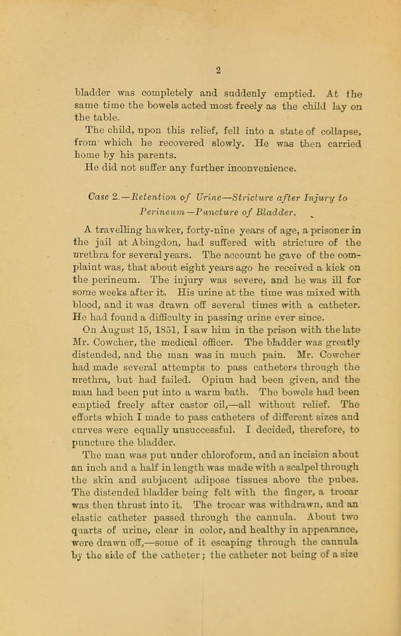 bladder was completely and suddenly emptied. At the same time the bowels acted most freely as the child lay on the table. The child, npon this relief, fell into a state of collapse, from which he recovered slowly. He was then carried home by his parents. He did not suffer any further inconvenience. Case 2.—Retention of Urine—Stricture after Injury to Perineum—Puncture of Bladder. A travelling hawker, forty-nine years of age, a prisoner in the jail at Abingdon, had suffered with stricture of the urethra for several years. The account he gave of the com- plaint was, that about eight years ago he received a kick on the perineum. The injury was severe, and he was ill for some weeks after it. His urine at the time was mixed with blood, and it was drawn off several times with a catheter. He had found a difficulty in passing urine ever since. On August 15, 1851, I saw him in the prison with the late Mr. Cowcher, the medical officer. The bladder was greatly distended, and the man was in much pain. Mr. Cowcher had made several attempts to pass catheters through the urethra, but had failed. Opium had been given, and the man had been put into a warm bath. The bowels had been emptied freely after castor oil,—all without relief. The efforts which I made to pass catheters of different sizes and curves were equally unsuccessful. I decided, therefore, to puncture the bladder. The man was put under chloroform, and an incision about an inch and a half in length was made with a scalpel through the skin and subjacent adipose tissues above the pubes. The distended bladder being felt with the finger, a trocar was then thrust into it. The trocar was withdrawn, and an elastic catheter passed through the cannula. About two quarts of urine, clear in color, and healthy in appearance, were drawn off,—some of it escaping through the cannula by the side of the catheter; the catheter not being of a size