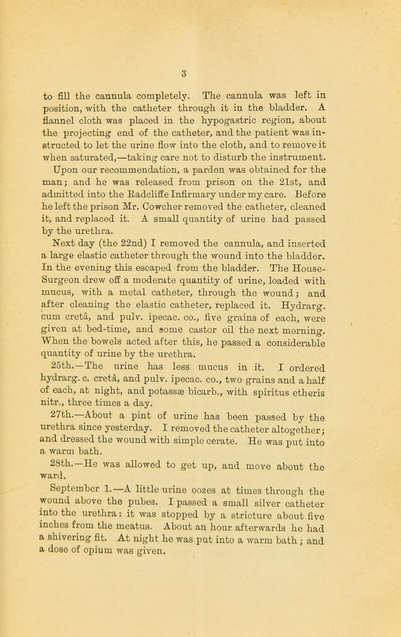 to fill the cannula completely. The cannula was left in position, with the catheter through it in the bladder. A flannel cloth was placed in the hypogastric region, about the projecting end of the catheter, and the patient was in- structed to let the urine flow into the cloth, and to remove it when saturated,—taking care not to disturb the instrument. Upon our recommendation, a pardon was obtained for the man; and he was released from prison on the 21st, and admitted into the Badcliffe Infirmary under my care. Before he left the prison Mr. Cowcher removed the catheter, cleaned it, and replaced it. A small quantity of urine had passed by the urethra. Next day (the 22nd) I removed the cannula, and inserted a large elastic catheter through the wound into the bladder. In the evening this escaped from the bladder. The House- Surgeon drew off a moderate quantity of urine, loaded with mucus, with a metal catheter, through the wound; and after cleaning the elastic catheter, replaced it. Hydrarg. cum creta, and pulv. ipecac, co., five grains of each, were given at bed-time, and some castor oil the next morning. When the bowels acted after this, he passed a considerable quantity of urine by the urethra. 25th.—The urine has less mucus in it. I ordered hydrarg. c. creta, and pulv. ipecac, co., two grains and a half of each, at night, and potassse bicarb., with spiritus etheris nitr., three times a day. 27th.—About a pint of urine has been passed by the urethra since yesterday. I removed the catheter altogether; and dressed the wound with simple cerate. He was put into a warm bath. 28th.—He was allowed to get up, and move about the ward. September 1. —A little urine oozes at times through the wound above the pubes. I passed a small silver catheter into the urethra: it was stopped by a stricture about five inches from the meatus. About an hour afterwards he had a shivering fit. At night he was put into a warm bath ; and a dose of opium was given.