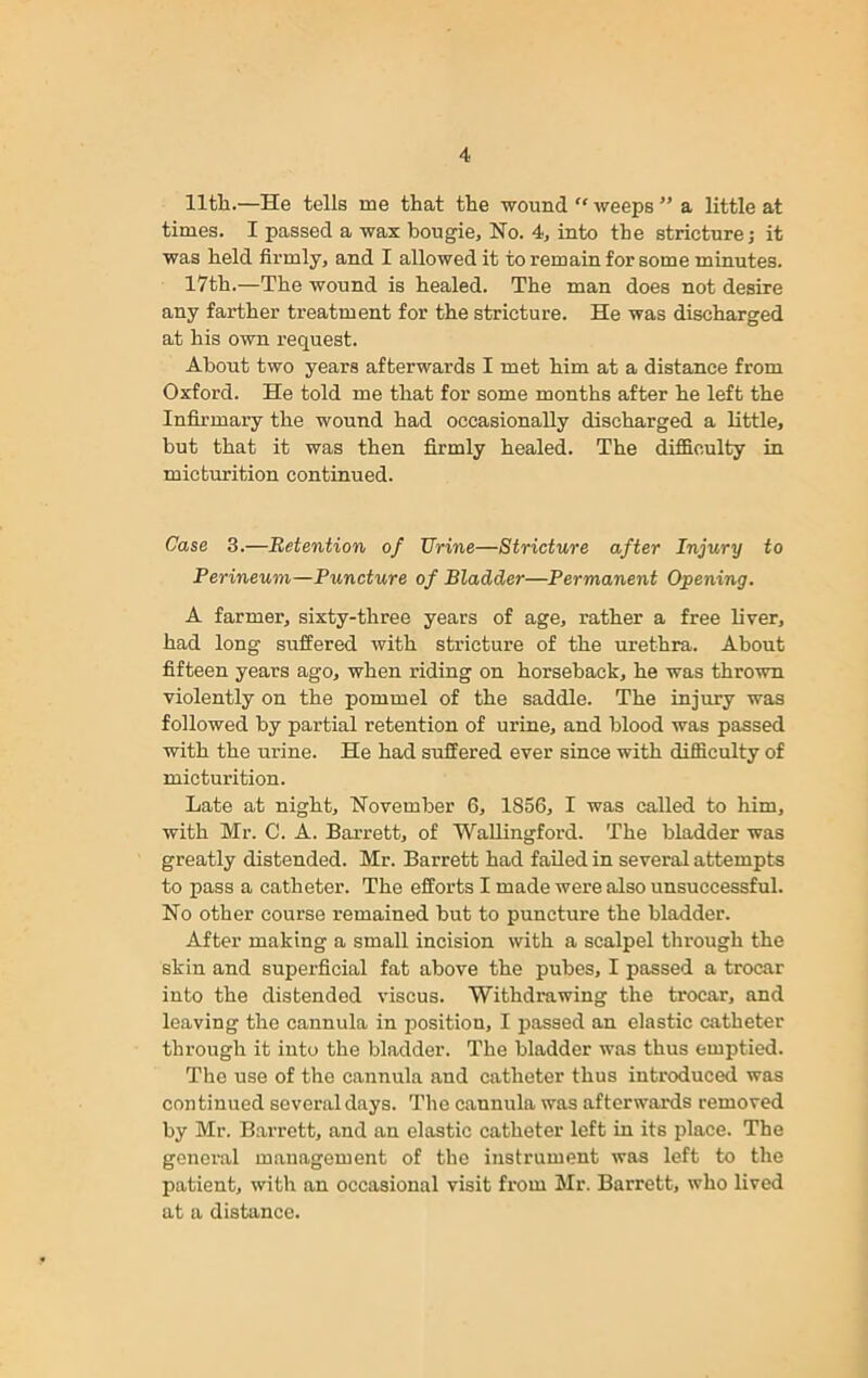 11th.—He tells me that the wound “ weeps ” a little at times. I passed a wax bougie. No. 4, into the stricture; it was held firmly, and I allowed it to remain for some minutes. 17th.—The wound is healed. The man does not desire any farther treatment for the stricture. He was discharged at his own request. About two years afterwards I met him at a distance from Oxford. He told me that for some months after he left the Infirmary the wound had occasionally discharged a little, but that it was then firmly healed. The difficulty in micturition continued. Case 3.—Retention of Urine—Stricture after Injury to Perineum—Puncture of Bladder—Permanent Opening. A farmer, sixty-three years of age, rather a free liver, had long suffered with stricture of the urethra. About fifteen years ago, when riding on horseback, he was thrown violently on the pommel of the saddle. The injury was followed by partial retention of urine, and blood was passed with the urine. He had suffered ever since with difficulty of micturition. Late at night, November 6, 1856, I was called to him, with Mr. C. A. Barrett, of Wallingford. The bladder was greatly distended. Mr. Barrett had failed in several attempts to pass a catheter. The efforts I made were also unsuccessful. No other course remained but to puncture the bladder. After making a small incision with a scalpel through the skin and superficial fat above the pubes, I passed a trocar into the distended viscus. Withdrawing the trocar, and leaving the cannula in position, I passed an elastic catheter through it into the bladder. The bladder was thus emptied. The use of the cannula and catheter thus introduced was continued several days. The cannula was afterwards removed by Mr. Barrett, and an elastic catheter left in its place. The general management of the instrument was left to the patient, with an occasional visit from Mr. Barrett, who lived at a distance.