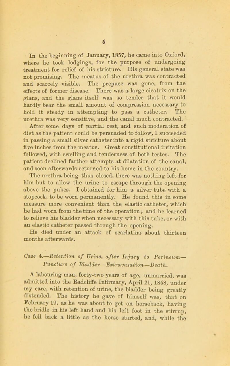In the beginning of January, 1857, he came into Oxford, where he took lodgings, for the purpose of undergoing treatment for relief of his stricture. His general state was not promising. The meatus of the urethra was contracted and scarcely visible. The prepuce was gone, from the effects of former disease. There was a large cicatrix on the glans, and the glans itself was so tender that it would hardly bear the small amount of compression necessary to hold it steady in attempting to pass a catheter. The urethra was very sensitive, and the canal much contracted. After some days of partial rest, and such moderation of diet as the patient could be persuaded to follow, I succeeded in passing a small silver catheter into a rigid stricture about five inches from the meatus. Great constitutional irritation followed, with swelling and tenderness of both testes. The patient declined farther attempts at dilatation of the canal, and soon afterwards returned to his home in the country. The urethra being thus closed, there was nothing left for him but to allow the urine to escape through the opening above the pubes. I obtained for him a silver tube with a stopcock, to be worn permanently. He found this in some measure more convenient than the elastic catheter, which he had worn from the time of the operation; and he learned to relieve his bladder when necessary with this tube, or with an elastic catheter passed through the opening. He died under an attack of scarlatina about thirteen months afterwards. Case 4.—Retention of Urine, after Injury to Perineum— Puncture of Bladder—Extravasation—Death. A labouring man, forty-two years of age, unmarried, was admitted into the Radeliffe Infirmary, April 21, 1858, under my care, with retention of urine, the bladder being greatly distended. The history he gave of himself was, that on February 19, as he was about to get on horseback, having the bridle in his left hand and his left foot in the stirrup, he fell back a little as the horse started, and, while the