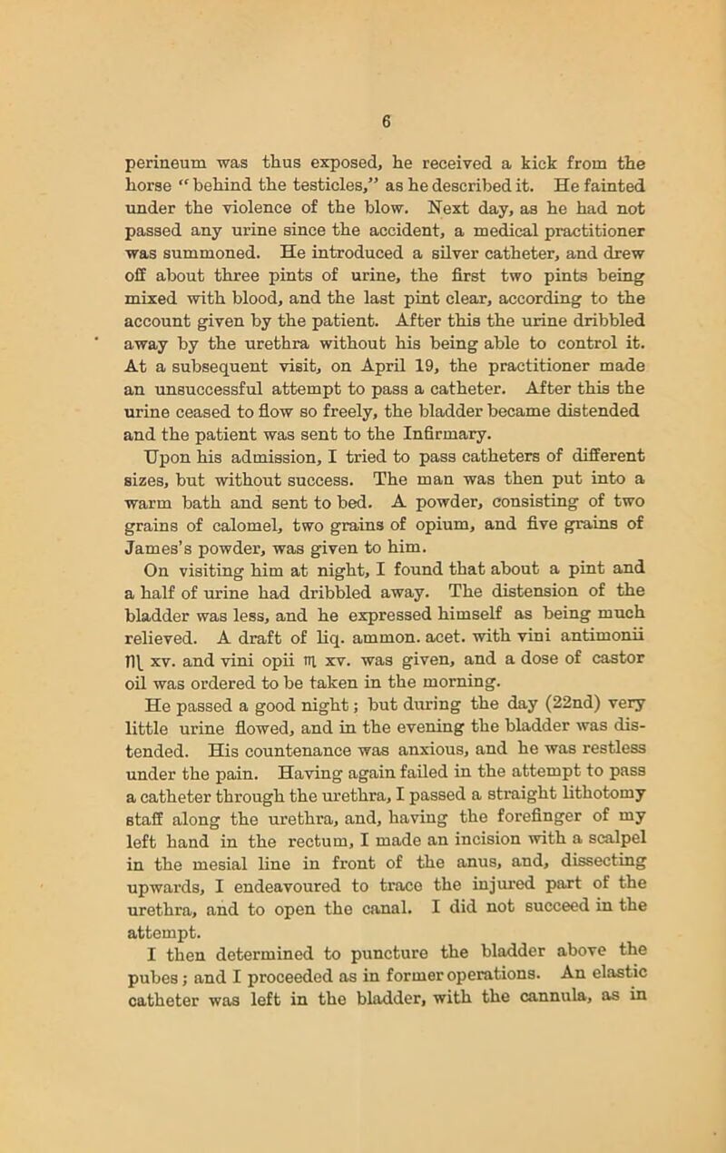 perineum was thus exposed, he received a kick from the horse “ behind the testicles,” as he described it. He fainted under the violence of the blow. Next day, as he had not passed any urine since the accident, a medical practitioner was summoned. He introduced a silver catheter, and drew off about three pints of urine, the first two pints being mixed with blood, and the last pint clear, according to the account given by the patient. After this the urine dribbled away by the urethra without his being able to control it. At a subsequent visit, on April 19, the practitioner made an unsuccessful attempt to pass a catheter. After this the urine ceased to flow so freely, the bladder became distended and the patient was sent to the Infirmary. Upon his admission, I tried to pass catheters of different sizes, but without success. The man was then put into a warm bath and sent to bed. A powder, consisting of two grains of calomel, two grains of opium, and five grains of James’s powder, was given to him. On visiting him at night, I found that about a pint and a half of urine had dribbled away. The distension of the bladder was less, and he expressed himself as being much relieved. A draft of liq. ammon. acet. with vini antimonii n\_ xv. and vini opii HI xv. was given, and a dose of castor oil was ordered to be taken in the morning. He passed a good night; but during the day (22nd) very little urine flowed, and in the evening the bladder was dis- tended. His countenance was anxious, and he was restless under the pain. Having again failed in the attempt to pass a catheter through the urethra, I passed a straight lithotomy staff along the urethra, and, having the forefinger of my left hand in the rectum, I made an incision with a scalpel in the mesial line in front of the anus, and, dissecting upwards, I endeavoured to trace the injured part of the urethra, and to open the canal. I did not succeed in the attempt. I then determined to puncture the bladder above the pubes; and I proceeded as in former operations. An elastic catheter was left in the bladder, with the cannula, as in