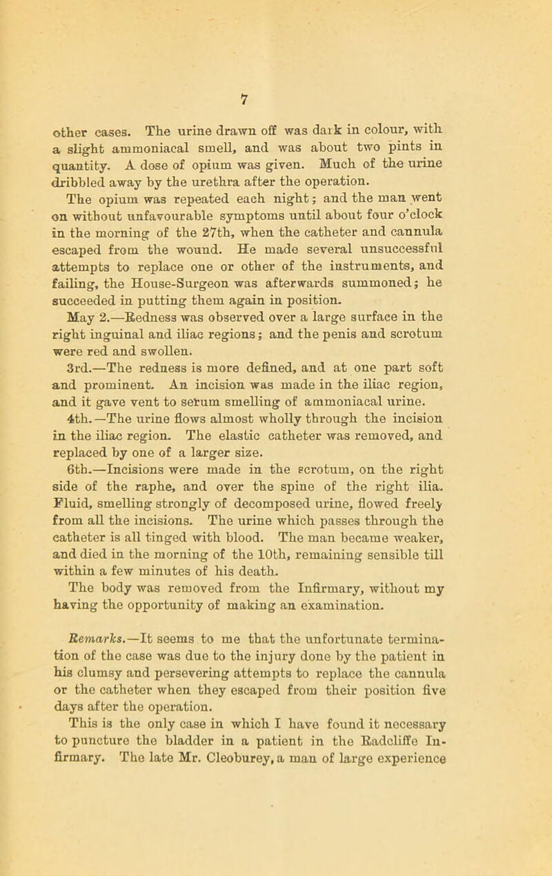 other cases. The urine drawn off was daik in colour, with a slight ammoniacal smell, and was about two pints in quantity. A dose of opinm was given. Much of the urine dribbled away by the urethra after the operation. The opium was repeated each night; and the man went on without unfavourable symptoms until about four o’clock in the morning of the 27th, when the catheter and cannula escaped from the wound. He made several unsuccessful attempts to replace one or other of the instruments, and failing, the House-Surgeon was afterwards summoned; he succeeded in putting them again in position. May 2.—Bedness was observed over a large surface in the right inguinal and iliac regions; and the penis and scrotum were red and swollen. 3rd.—The redness is more defined, and at one part soft and prominent. An incision was made in the iliac region, and it gave vent to serum smelling of ammoniacal urine. 4th.—The urine flows almost wholly through the incision in the iliac region. The elastic catheter was removed, and replaced by one of a larger size. 6th.—Incisions were made in the scrotum, on the right side of the raphe, and over the spine of the right ilia. Fluid, smelling strongly of decomposed urine, flowed freely from all the incisions. The urine which passes through the catheter is all tinged with blood. The man became weaker, and died in the morning of the 10th, remaining sensible till within a few minutes of his death. The body was removed from the Infirmary, without my having the opportunity of making an examination. Remarks.—It seems to me that the unfortunate termina- tion of the case was due to the injury done by the patient in his clumsy and persevering attempts to replace the cannula or the catheter when they escaped from their position five days after the operation. This is the only case in which I have found it necessary to puncture the bladder in a patient in the liadcliffo In- firmary. The late Mr. Cleoburey, a man of large experience