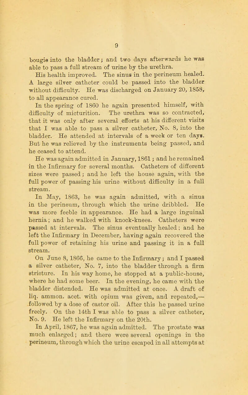 bougie into the bladder; and two days afterwards he was able to pass a full stream of urine by the urethra. His health improved. The sinus in the perineum healed. A large silver catheter could be passed into the bladder without difficulty. He was discharged on January 20, 1858, to all appearance cured. In the spring of 1860 he again presented himself, with difficulty of micturition. The urethra was so contracted, that it was only after several efforts at his different visits that I was able to pass a silver catheter. No. 8, into the bladder. He attended at intervals of a week or ten days. But he was relieved by the instruments being passed, and he ceased to attend. He was again admitted in January, 1861; and he remained in the Infirmary for several months. Catheters of different sizes were passed ,• and he left the house again, with the full power of passing his urine without difficulty in a full stream. In May, 1863, he was again admitted, with a sinus in the perineum, through which the urine dribbled. He was more feeble in appearance. He had a large inguinal hernia; and he walked with knock-knees. Catheters were passed at intervals. The sinus eventually healed; and he left the Infirmary in December, having again recovered the full power of retaining his urine and passing it in a full stream. On June 8, 1866, he came to the Infirmary j and I passed a silver catheter. No. 7, into the bladder through a firm stricture. In his way home, he stopped at a public-house, where he had some beer. In the evening, he came with the bladder distended. He was admitted at once. A draft of liq. ammon. acet. with opium was given, and repeated,— followed by a dose of castor oil. After this he passed urine freely. On the 14th I was able to pass a silver catheter. No. 9. He left the Infirmary on the 20tli. In April, 1867, he was again admitted. The prostate was much enlarged; and there were several openings in the perineum, through which the urine escaped in all attempts at